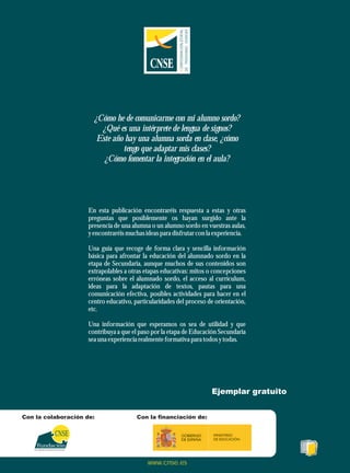 ¿Cómo he de comunicarme con mi alumno sordo?
¿Qué es una intérprete de lengua de signos?
Este año hay una alumna sorda en clase, ¿cómo
tengo que adaptar mis clases?
¿Cómo fomentar la integración en el aula?
En esta publicación encontraréis respuesta a estas y otras
preguntas que posiblemente os hayan surgido ante la
presencia de una alumna o un alumno sordo en vuestras aulas,
yencontraréismuchas ideaspara disfrutarcon la experiencia.
Una guía que recoge de forma clara y sencilla información
básica para afrontar la educación del alumnado sordo en la
etapa de Secundaria, aunque muchos de sus contenidos son
extrapolables a otras etapas educativas: mitos o concepciones
erróneas sobre el alumnado sordo, el acceso al currículum,
ideas para la adaptación de textos, pautas para una
comunicación efectiva, posibles actividades para hacer en el
centro educativo, particularidades del proceso de orientación,
etc.
Una información que esperamos os sea de utilidad y que
contribuya a que el paso por la etapa de Educación Secundaria
seauna experienciarealmenteformativa para todosytodas.
Para la supresión de las barreras de comunicación
CNSE
Fundación
www.cnse.es
Ejemplar gratuito
Con la colaboración de: Con la financiación de:
C
ONFEDERACIÓN
ESTATAL
DE
PERSONAS
SORDAS
 