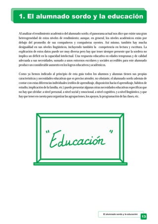 Al analizar el rendimiento académico del alumnado sordo, el panorama actual nos dice que existe una gran
heterogeneidad de estos niveles de rendimiento; aunque, en general, los niveles académicos están por
debajo del promedio de sus compañeros y compañeras oyentes. Así mismo, también hay mucha
desigualdad en sus niveles lingüísticos, incluyendo también la competencia en lectura y escritura. La
explicación de estos datos puede ser muy diversa pero hay que tener siempre presente que la sordera no
implica un déficit en la capacidad intelectual. Una respuesta educativa en edades tempranas y de calidad
adecuada a sus necesidades, sumado a unos entornos escolares y sociales accesibles para este alumnado
produceunconsiderableaumentoenloslogroseducativosyacadémicos.
Como ya hemos indicado al principio de esta guía todos los alumnos y alumnas tienen sus propias
características y necesidades educativas que es preciso atender, no obstante, el alumnado sordo además de
contar con estas diferencias individuales (estilos de aprendizaje, disposición hacia el aprendizaje, hábitos de
estudio, implicación de la familia, etc.) puede presentar algunas otras necesidades educativas específicas que
no hay que olvidar: a nivel personal, a nivel social y emocional, a nivel cognitivo, y a nivel lingüístico, y que
hayquetenerencuentapara organizar lasagrupaciones,losapoyos,la programación delasclases,etc.
1. El alumnado sordo y la educación
El alumnado sordo y la educación
13
 