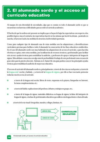 Al margen de esta diversidad de necesidades, algo que es común en todo el alumnado sordo es que se
encuentrancon barreraso dificultadespara accederal currículoacadémico.
El hecho de que la sordera esté presente no implica que se hayan de bajar las expectativas con respecto a los
posibles logros; muy al contrario, las expectativas han de ser las mismas que las de los demás, poniendo en
marcha, sifueranecesario,lasmedidasdeatencióna la diversidadoportunas.
Como para cualquier tipo de alumnado una de estas medidas son las adaptaciones y diversificaciones
curriculares precisas para facilitar a todo el alumnado la consecución de los fines educativos establecidos.
En el caso del alumnado sordo son muy habituales las adaptaciones de acceso al currículo, y para hacerlas
efectivas se optan, entre otras medidas, por la utilización de recursos técnicos y profesionales para facilitar
este acceso: ayudas técnicas para rentabilizar la audición, y profesores de apoyo e intérpretes de lengua de
signos. Más adelante conocerás con algo más de profundidad el trabajo de este profesional como recurso de
gran valor para la práctica docente. Además en el Anexo I de esta guía podrás conocer las principales ayudas
técnicaspara rentabilizarla audición demayorusoeducativo.
El acceso al currículo del alumnado sordo es, principalmente, a través de dos vías no excluyentes: a través de
la -escrita y hablada-, y a través de la , por ello se hace necesario potenciar
todaslasvíasdeaccesoal currículo:
a través de la lengua oral escrita: libros de texto, esquemas en la pizarra, búsquedas en Internet,
lecturascomplementarias,etc.;
a travésdelhabla: explicacionesdelprofesor,debatesytrabajosengrupo,etc.;
a través de la lengua de signos: materiales didácticos en lengua de signos, la labor del intérprete de
lengua designos,o incluso deprofesionaleseducativosqueutilicen esta lengua dentro o fuera delaula;
a travésdela vía visual:fotografías,murales,collages,láminas,etc.
lengua oral lengua de signos
2. El alumnado sordo y el acceso al
currículo educativo
El alumnado sordo y el acceso al currículo educativo
14
 