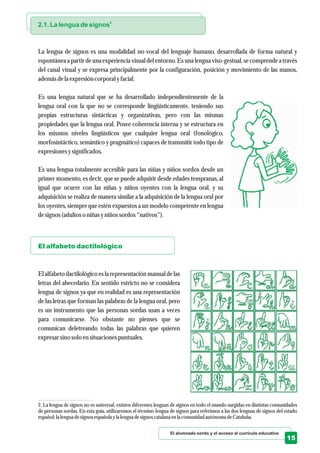 El alumnado sordo y el acceso al currículo educativo
15
2
2.1. La lengua de signos
El alfabeto dactilológico
La lengua de signos es una modalidad no-vocal del lenguaje humano, desarrollada de forma natural y
espontánea a partir de una experiencia visual del entorno. Es una lengua viso-gestual, se comprende a través
del canal visual y se expresa principalmente por la configuración, posición y movimiento de las manos,
ademásdela expresióncorporal yfacial.
Es una lengua natural que se ha desarrollado independientemente de la
lengua oral con la que no se corresponde lingüísticamente, teniendo sus
propias estructuras sintácticas y organizativas, pero con las mismas
propiedades que la lengua oral. Posee coherencia interna y se estructura en
los mismos niveles lingüísticos que cualquier lengua oral (fonológico,
morfosintáctico, semántico y pragmático) capaces de transmitir todo tipo de
expresionesysignificados.
Es una lengua totalmente accesible para las niñas y niños sordos desde un
primer momento, es decir, que se puede adquirir desde edades tempranas, al
igual que ocurre con las niñas y niños oyentes con la lengua oral, y su
adquisición se realiza de manera similar a la adquisición de la lengua oral por
los oyentes, siempre que estén expuestos a un modelo competente en lengua
designos(adultoso niñas yniños sordos“nativos”).
El alfabeto dactilológico es la representación manual de las
letras del abecedario. En sentido estricto no se considera
lengua de signos ya que en realidad es una representación
de las letras que forman las palabras de la lengua oral, pero
es un instrumento que las personas sordas usan a veces
para comunicarse. No obstante no pienses que se
comunican deletreando todas las palabras que quieren
expresarsino solo ensituacionespuntuales.
2. La lengua de signos no es universal, existen diferentes lenguas de signos en todo el mundo surgidas en distintas comunidades
de personas sordas. En esta guía, utilizaremos el término lengua de signos para referimos a las dos lenguas de signos del estado
español: la lenguadesignosespañola yla lenguadesignoscatalana enla comunidad autónoma deCataluña.
 