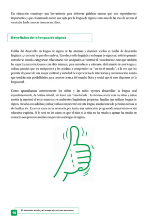 El alumnado sordo y el acceso al currículo educativo
16
En educación constituye una herramienta para deletrear palabras nuevas que son especialmente
importantes y que el alumnado sordo que opta por la lengua de signos como una de las vías de acceso al
currículo,ha deconocercómo seescriben.
Hablar del desarrollo en lengua de signos de las alumnas y alumnos sordos es hablar de desarrollo
lingüístico, con todo lo que ello conlleva. Este desarrollo lingüístico en lengua de signos no sólo les permite
entender el mundo, categorizar, relacionarse con sus iguales, o construir el conocimiento, sino que también
les capacita para relacionarse con ellos mismos, para entenderse y valorarse, disfrutando de una lengua y
cultura propias que les enriquecerá y les ayudará a comprender su “ser-en-el-mundo”; a la vez que les
permite disponer de una mayor cantidad y variedad de experiencias de interacción y comunicación, con lo
que tendrán más posibilidades para conocer acerca del mundo físico y social que si sólo disponen de la
lenguaoral.
Como apuntábamos anteriormente los niños y las niñas oyentes desarrollan la lengua oral
espontáneamente, de forma natural, sin tener que “enseñársela”, lo mismo ocurre con las niñas y niños
sordos (y oyentes) al estar inmersos en ambientes lingüísticos propicios: familias que utilizan lengua de
signos, escuelas con adultos y niños y niñas competentes en esta lengua, asociaciones de personas sordas, o
de familias, etc. En estos casos no es necesaria, por tanto, una instrucción programada o una intervención
educativa explícita. Sí lo será en los casos en que el niño o la niña no ha estado o apenas ha estado en
contactocon personassordascompetentesenlenguadesignos.
Beneficios de la lengua de signos
 