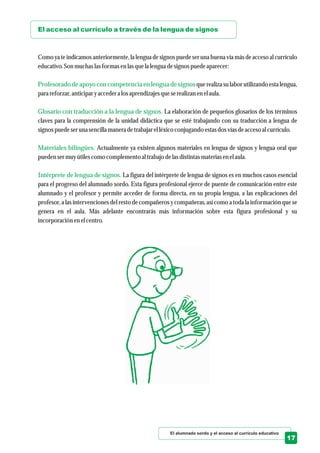 El alumnado sordo y el acceso al currículo educativo
17
El acceso al currículo a través de la lengua de signos
Profesorado de apoyo con competencia en lengua de signos
Glosario con traducción a la lengua de signos.
Materiales bilingües.
Intérprete de lengua de signos.
Como ya te indicamos anteriormente, la lengua de signos puede ser una buena vía más de acceso al currículo
educativo.Son muchas lasformasenlasquela lenguadesignospuedeaparecer:
querealiza su labor utilizando estalengua,
para reforzar,anticiparyaccedera losaprendizajesqueserealizan enelaula.
La elaboración de pequeños glosarios de los términos
claves para la comprensión de la unidad didáctica que se esté trabajando con su traducción a lengua de
signospuedeseruna sencillamaneradetrabajarelléxicoconjugando estasdosvíasdeaccesoal currículo.
Actualmente ya existen algunos materiales en lengua de signos y lengua oral que
puedensermuyútilescomo complementoal trabajo delasdistintasmateriasenelaula.
La figura del intérprete de lengua de signos es en muchos casos esencial
para el progreso del alumnado sordo. Esta figura profesional ejerce de puente de comunicación entre este
alumnado y el profesor y permite acceder de forma directa, en su propia lengua, a las explicaciones del
profesor, a las intervenciones del resto de compañeros y compañeras, así como a toda la información que se
genera en el aula. Más adelante encontrarás más información sobre esta figura profesional y su
incorporación enelcentro.
 