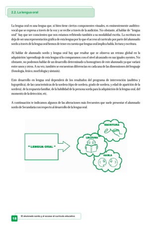 El alumnado sordo y el acceso al currículo educativo
18
2.2. La lengua oral
La lengua oral es una lengua que, si bien tiene ciertos componentes visuales, es eminentemente auditivo-
vocal que se expresa a través de la voz y se recibe a través de la audición. No obstante, al hablar de “lengua
oral” hay que ser conscientes que nos estamos refiriendo también a su modalidad escrita. La escritura no
deja de ser una representación gráfica de esta lengua por lo que el acceso al currículo por parte del alumnado
sordoa travésdela lenguaoral hemosdetenerencuentaquelenguaoral implica habla, lecturayescritura.
Al hablar de alumnado sordo y lengua oral hay que resaltar que se observa un retraso global en la
adquisición/aprendizaje de esta lengua si lo comparamos con el nivel alcanzado en sus iguales oyentes. No
obstante, no podemos hablar de un desarrollo determinado u homogéneo de este alumnado ya que variará
entre unos y otros. A su vez, también se encuentran diferencias en cada una de las dimensiones del lenguaje
(fonología, léxico,morfología ysintaxis).
Este desarrollo en lengua oral dependerá de los resultados del programa de intervención (auditiva y
logopédica), de las características de la sordera (tipo de sordera, grado de sordera, y edad de aparición de la
sordera), de la respuesta familiar, de la habilidad de la persona sorda para la adquisición de la lengua oral, del
momentodela detección,etc.
A continuación te indicamos algunos de las alteraciones más frecuentes que suele presentar el alumnado
sordodeSecundariacon respectoal desarrollo dela lenguaoral.
 