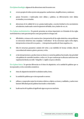 Enel plano fonológico
En el plano morfosintáctico.
En el plano léxico.
algunas delasalteracionesmásfrecuentesson:
errorespropios deniños oyentesmáspequeños:sustituciones,simplificacionesyomisiones;
pausas frecuentes e inadecuadas entre sílabas y palabras, no diferenciación entre sílabas
acentuadasyno acentuadas;
alteraciones de la calidad de la voz: praxias inadecuadas y excesiva lentitud en los movimientos
articulatorios,inadecuadocontrolrespiratoriodelhabla, tono ytimbredevoz, etc.
En general, presentan un retraso importante en el dominio de las reglas
morfosintácticas,tantopara interpretarcomo para producirenlenguaoral:
dificultades y retrasos en la construcción e interpretación de las reglas sintácticas, más problemas
en estructuras sintácticas más complejas (“sobreabuso” de las estructuras sujeto-verbo-objeto,
interpretaciónerróneadela voz pasiva…),interpretaciónpositiva defrasesnegativas,etc.;
falta de estructura gramatical, omisión del verbo y uso indebido de formas verbales, falta de
concordanciadenúmero,género,personayverbo;
en las interpretaciones y producciones no tienen en cuenta las palabras funcionales, dan prioridad
a las palabras de contenido (nombres, verbos, etc.) lo que ocasiona que su discurso suela tener una
organización lineal yunestilo“telegráfico”yrígidocon poca cohesión.
Se aprecian diferencias en el ritmo de adquisición, en la cantidad de palabras que va
incorporando yenloscontenidossemánticos:
ritmodeadquisicióninicial delvocabulario tardíoylento;
la cantidaddepalabras queva incorporando esmenor;
utilizan y comprenden mejor los términos relativos a objetos, acciones y cualidades, y suelen tener
bastantedificultadpara laspalabras funcionaleso relacionales;
la adecuacióndela palabra al significadosigueunprocesomáslento.
El alumnado sordo y el acceso al currículo educativo
19
 