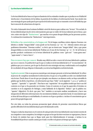 El alumnado sordo y el acceso al currículo educativo
21
La lectura labiofacial
“limitaciones”
Referidas a las características a la lengua oral.
Para reconocer hay que conocer.
Suplencia mental.
La lectura labiofacial se basa en el aprovechamiento de los estímulos visuales que se producen en el habla del
interlocutor: el movimiento de los labios, la posición de los labios y la información facial. Aun siendo ésta
una estrategia de gran ayuda para la percepción de la información que se transmite a través del habla hay que
haceruna seriedeaclaracionesal respecto.
No todo el alumnado tiene la misma facilidad o nivel de destreza para realizar esta “lectura”. Por un lado, la
lectura labiofacial precisa de cierto entrenamiento para que se realice de forma realmente provechosa; y por
otro, existe otro tipo de que muchas veces pasan desapercibidas por las personas oyentes.
A continuación resumimoslas“limitaciones”másimportantes.
En la lengua castellana existen algunos fonemas con
idéntica o similar “imagen labial” como puede ser los fonemas /p/ /m/ /b/. Además existen otros que
podríamos denominar “fonemas ocultos”, es decir, que no tienen una “imagen labial” clara y que pasan
desapercibidos en esta lectura labiofacial. Podrían ser el caso de los fonemas /g/ /x/ /k/ de tal forma se
pueden producir confusiones en la lectura labiofacial de palabras como “gato-ato” “cama-gama-ama”
“papá-mamá” o “marco-barco”.
Resulta muy difícil acceder a través de la lectura labiofacial a palabras
que no se conocen. Se podría decir que lo que se realiza en la lectura labiofacial es el “reconocimiento” de
palabras que ya se conocen, por lo que la eficacia de esta estrategia está muy condicionada con la amplitud
devocabulario dela quedispone elalumnado ysuestructuralingüísticaoral interiorizada.
Este es un proceso mental que está siempre presente en la lectura labiofacial. Se refiere
al proceso de completar mentalmente la información a la que no se ha podido acceder con claridad desde
esta lectura. Puede darse el caso de que por ejemplo, una alumna o un alumno sordo, no haya entendido la
palabra que ha dicho el profesor, y la información que haya “leído” sea la siguiente: “a..ar..a..o” podría ser
“aparato”, “apartado” o “aparcado”. Para hacer una “suposición” de esa palabra tendrá que hacer uso del
contexto en el que se ha generado ese término. Como el contexto en el que ha aparecido el término en
cuestión es en la asignatura de biología y están hablando de la digestión “deduce” que la palabra era:
“aparato” (digestivo). Es decir, que para “leer” también es necesario analizar mentalmente y hacer una
integración de diferentes informaciones: los movimientos labiales, la expresión facial, el conocimiento que
se tiene del tema del que se está hablando, el contexto en el que se produce, e incluso el conocimiento que se
poseedela propia lenguaoral.
Por otro lado, no todas las personas pronuncian igual, además de presentar características físicas que
puedendificultarla lecturalabiofacial por partedelalumnado sordo.
Tampoco todas las situaciones en el contexto de aula permiten la lectura labiofacial como la intervención de
un compañero o una compañera, los trabajos en grupo en los que las intervenciones se superponen y buscar
la fuente de emisión hace que se llegue tarde para leer labiofacialmente el mensaje, o incluso la no
frontalidad delprofesorcuando camina por elaula o escribeenla pizarraal tiempoqueexplica.
 