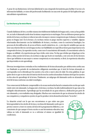 A pesar de sus limitaciones, la lectura labiofacial es una estupenda herramienta para facilitar el acceso a la
información hablada y es tarea del profesorado facilitársela con una serie de pautas de fácil aplicación que
másadelanteexpondremos.
Cuando hablamos de leer y escribir estamos inevitablemente hablando de lengua oral y, como ya has podido
ver, no todo el alumnado sordo tiene la misma competencia en esta lengua. Pero no debemos pensar que los
niveles de lectura y escritura se reducen tan solo a la mayor o menor competencia que el alumno o la alumna
posea en lengua oral. En la lectura y la escritura entran en juego muchos aspectos y variables; algunas
relacionadas directamente con las habilidades de lectura y escritura, como la conciencia fonológica, los
procesos de decodificación, de acceso al léxico, morfo-sintácticos, etc., y otro tipo de variables que aun sin
tener una relación directa con la lengua escrita o ser habilidades no específicas tienen gran importancia en la
compresión lectora y la expresión escrita, como son el conocimiento del mundo, el conocimiento sobre la
lengua, su utilidad, o la experiencias que haya vivido, entre otras. No hay que olvidar que al igual que en los
niños y niñas oyentes la lectura y la escritura es algo que ha de ser enseñado, y este será otro de los factores
claves que influirán en una mayor o menor competencia en esta materia, es decir, la experiencia educativa
quehayatenidoenesteaprendizaje.
Diversas investigaciones centradas en los rendimientos de lectura alcanzados por adolescentes sordos una
vez finalizado su período de escolarización obligatoria mostraban que el nivel de lectura alcanzado se
correspondía con la obtenida por los oyentes a los ocho o nueve años de edad. En otras palabras, lo que
quiere decir es que en siete años de instrucción lectora los sordos alcanzaban el mismo nivel que los oyentes
en dos años de aprendizaje de la lectura. Finalmente, un subgrupo del alumnado sordo no alcanzaba un
niveldelecturaconformea suedadcronológica.
Una consecuencia fácilmente comprensible es la escasa motivación hacia la comunicación escrita que suele
existir entre este alumnado. La lengua oral, y la lectura y escritura, ha sido tradicionalmente lo que más se ha
trabajado educativamente. Aprendizaje que ha necesitado de un gran esfuerzo y dedicación por parte de
este alumnado y con resultados muy desiguales. Muchos son conscientes de que no alcanzan los niveles de
suscompañerosycompañerosoyentes,lo quelesproduceciertadesmotivación hacia “lo escrito”.
La situación actual con la que nos encontramos es que existe una gran
heterogeneidad en los niveles de lectura y escritura del alumnado sordo que es
preciso conocer y tener en cuenta a la hora de la programación didáctica, y ser
conscientes de que aunque el texto escrito es una herramienta educativa muy
valiosa no todo el alumnado se va a enfrentar al mismo en igualdad de
condiciones.
La lectura y la escritura
El alumnado sordo y el acceso al currículo educativo
22
 