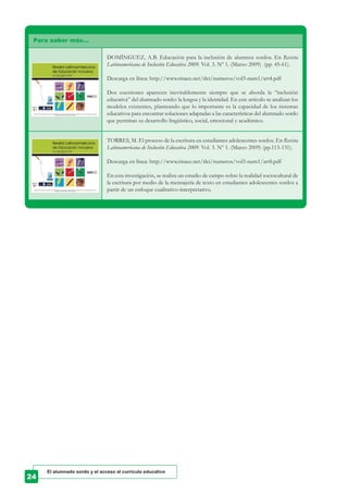 Para saber más…
DOMÍNGUEZ, A.B. Educación para la inclusión de alumnos sordos. En Revista
Latinoamericana de Inclusión Educativa 2009. Vol. 3. Nº 1. (Marzo 2009) (pp. 45-61).
Descarga en línea: http://www.rinace.net/rlei/numeros/vol3-num1/art4.pdf
Dos cuestiones aparecen inevitablemente siempre que se aborda la “inclusión
educativa” del alumnado sordo: la lengua y la identidad. En este artículo se analizan los
modelos existentes, planteando que lo importante es la capacidad de los sistemas
educativos para encontrar soluciones adaptadas a las características del alumnado sordo
que permitan su desarrollo lingüístico, social, emocional y académico.
TORRES, M. El proceso de la escritura en estudiantes adolescentes sordos. En Revista
Latinoamericana de Inclusión Educativa 2009. Vol. 3. Nº 1. (Marzo 2009) (pp.113-131).
Descarga en línea: http://www.rinace.net/rlei/numeros/vol3-num1/art8.pdf
En esta investigación, se realiza un estudio de campo sobre la realidad sociocultural de
la escritura por medio de la mensajería de texto en estudiantes adolescentes sordos a
partir de un enfoque cualitativo-interpretativo.
El alumnado sordo y el acceso al currículo educativo
 