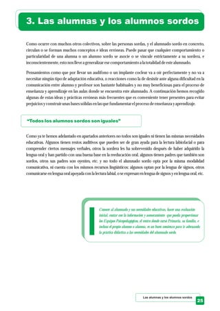 Conocer al alumnado y sus necesidades educativas, hacer una evaluación
inicial, contar con la información y asesoramiento que pueda proporcionar
los Equipos Psicopedagógicos, el centro donde cursó Primaria, su familia, e
incluso el propio alumno o alumna, es un buen comienzo para ir adecuando
la práctica didáctica a las necesidades del alumnado sordo.
Las alumnas y los alumnos sordos
25
3. Las alumnas y los alumnos sordos
Como ocurre con muchos otros colectivos, sobre las personas sordas, y el alumnado sordo en concreto,
circulan o se forman muchos conceptos e ideas erróneas. Puede pasar que cualquier comportamiento o
particularidad de una alumna o un alumno sordo se asocie o se vincule estrictamente a su sordera, e
inconscientemente,estonos llevea generalizaresecomportamientoa la totalidaddeestealumnado.
Pensamientos como que por llevar un audífono o un implante coclear va a oír perfectamente y no va a
necesitar ningún tipo de adaptación educativa, o reacciones como la de desistir ante alguna dificultad en la
comunicación entre alumno y profesor son bastante habituales y no muy beneficiosas para el proceso de
enseñanza y aprendizaje en las aulas donde se encuentra este alumnado. A continuación hemos recogido
algunas de estas ideas y prácticas erróneas más frecuentes que es conveniente tener presentes para evitar
prejuiciosyconstruirunasbasessólidasenlasquefundamentarelprocesodeenseñanza yaprendizaje.
Como ya te hemos adelantado en apartados anteriores no todos son iguales ni tienen las mismas necesidades
educativas. Algunos tienen restos auditivos que pueden ser de gran ayuda para la lectura labiofacial o para
comprender ciertos mensajes verbales, otros la sordera les ha sobrevenido después de haber adquirido la
lengua oral y han partido con una buena base en la reeducación oral, algunos tienen padres que también son
sordos, otros sus padres son oyentes, etc. y no todo el alumnado sordo opta por la misma modalidad
comunicativa, ni cuenta con los mismos recursos lingüísticos: algunos optan por la lengua de signos, otros
comunicarseen lengua oralapoyada con la lectura labial,o seexpresan en lengua designosyen lengua oral,etc.
“Todos los alumnos sordos son iguales”
 