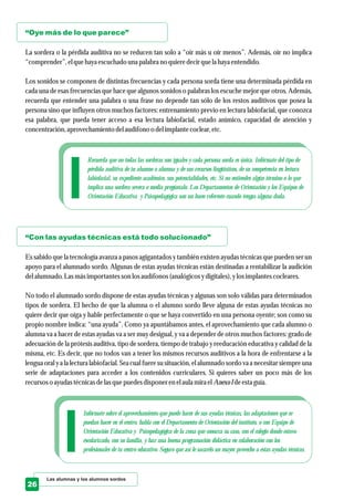 “Oye más de lo que parece”
“Con las ayudas técnicas está todo solucionado”
La sordera o la pérdida auditiva no se reducen tan solo a “oír más u oír menos”. Además, oír no implica
“comprender”,elquehayaescuchado una palabra no quieredecirquela hayaentendido.
Los sonidos se componen de distintas frecuencias y cada persona sorda tiene una determinada pérdida en
cada una de esas frecuencias que hace que algunos sonidos o palabras los escuche mejor que otros. Además,
recuerda que entender una palabra o una frase no depende tan sólo de los restos auditivos que posea la
persona sino que influyen otros muchos factores: entrenamiento previo en lectura labiofacial, que conozca
esa palabra, que pueda tener acceso a esa lectura labiofacial, estado anímico, capacidad de atención y
concentración,aprovechamiento delaudífono o delimplantecoclear,etc.
Es sabido que la tecnología avanza a pasos agigantados y también existen ayudas técnicas que pueden ser un
apoyo para el alumnado sordo. Algunas de estas ayudas técnicas están destinadas a rentabilizar la audición
delalumnado.Lasmásimportantesson losaudífonos (analógicos ydigitales),ylosimplantescocleares.
No todo el alumnado sordo dispone de estas ayudas técnicas y algunas son solo válidas para determinados
tipos de sordera. El hecho de que la alumna o el alumno sordo lleve alguna de estas ayudas técnicas no
quiere decir que oiga y hable perfectamente o que se haya convertido en una persona oyente; son como su
propio nombre indica: “una ayuda”. Como ya apuntábamos antes, el aprovechamiento que cada alumno o
alumna va a hacer de estas ayudas va a ser muy desigual, y va a depender de otros muchos factores: grado de
adecuación de la prótesis auditiva, tipo de sordera, tiempo de trabajo y reeducación educativa y calidad de la
misma, etc. Es decir, que no todos van a tener los mismos recursos auditivos a la hora de enfrentarse a la
lengua oral y a la lectura labiofacial. Sea cual fuere su situación, el alumnado sordo va a necesitar siempre una
serie de adaptaciones para acceder a los contenidos curriculares. Si quieres saber un poco más de los
recursoso ayudastécnicasdelasquepuedesdisponerenelaula miraelAnexoIdeestaguía.
Las alumnas y los alumnos sordos
26
Recuerda que no todas las sorderas son iguales y cada persona sorda es única. Infórmate del tipo de
pérdida auditiva de tu alumno o alumna y de sus recursos lingüísticos, de su competencia en lectura
labiofacial, su expediente académico, sus potencialidades, etc. Si no entiendes algún término o lo que
implica una sordera severa o media pregúntalo. Los Departamentos de Orientación y los Equipos de
Orientación Educativa y Psicopedagógica son un buen referente cuando tengas alguna duda.
Infórmate sobre el aprovechamiento que puede hacer de sus ayudas técnicas, las adaptaciones que se
puedan hacer en el centro, habla con el Departamento de Orientación del instituto, o con Equipo de
Orientación Educativa y Psicopedagógica de la zona que conozca su caso, con el colegio donde estuvo
escolarizado, con su familia, y haz una buena programación didáctica en colaboración con los
profesionales de tu centro educativo. Seguro que así le sacaréis un mayor provecho a estas ayudas técnicas.
 