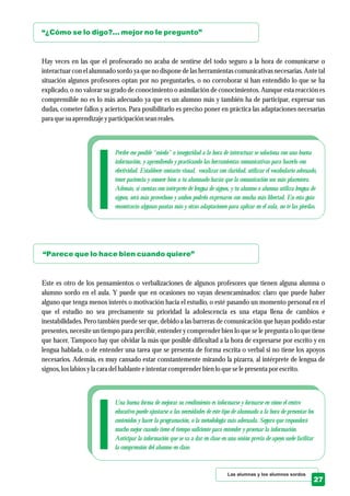 Las alumnas y los alumnos sordos
27
“¿Cómo se lo digo?... mejor no le pregunto”
“Parece que lo hace bien cuando quiere”
Hay veces en las que el profesorado no acaba de sentirse del todo seguro a la hora de comunicarse o
interactuar con el alumnado sordo ya que no dispone de las herramientas comunicativas necesarias. Ante tal
situación algunos profesores optan por no preguntarles, o no corroborar si han entendido lo que se ha
explicado, o no valorar su grado de conocimiento o asimilación de conocimientos. Aunque esta reacción es
comprensible no es lo más adecuado ya que es un alumno más y también ha de participar, expresar sus
dudas, cometer fallos y aciertos. Para posibilitarlo es preciso poner en práctica las adaptaciones necesarias
para quesuaprendizajeyparticipaciónseanreales.
Este es otro de los pensamientos o verbalizaciones de algunos profesores que tienen alguna alumna o
alumno sordo en el aula. Y puede que en ocasiones no vayan desencaminados: claro que puede haber
alguno que tenga menos interés o motivación hacia el estudio, o esté pasando un momento personal en el
que el estudio no sea precisamente su prioridad la adolescencia es una etapa llena de cambios e
inestabilidades. Pero también puede ser que, debido a las barreras de comunicación que hayan podido estar
presentes, necesite un tiempo para percibir, entender y comprender bien lo que se le pregunta o lo que tiene
que hacer. Tampoco hay que olvidar la más que posible dificultad a la hora de expresarse por escrito y en
lengua hablada, o de entender una tarea que se presenta de forma escrita o verbal si no tiene los apoyos
necesarios. Además, es muy cansado estar constantemente mirando la pizarra, al intérprete de lengua de
signos,loslabios yla caradelhablante eintentarcomprenderbien lo queselepresentapor escrito.
Perder ese posible “miedo” o inseguridad a la hora de interactuar se soluciona con una buena
información, y aprendiendo y practicando las herramientas comunicativas para hacerlo con
efectividad. Establecer contacto visual, vocalizar con claridad, utilizar el vocabulario adecuado,
tener paciencia y conocer bien a tu alumnado harán que la comunicación sea más placentera.
Además, si cuentas con intérprete de lengua de signos, y tu alumno o alumna utiliza lengua de
signos, será más provechoso y ambos podréis expresaros con mucha más libertad. En esta guía
encontrarás algunas pautas más y otras adaptaciones para aplicar en el aula, no te las pierdas.
Una buena forma de mejorar su rendimiento es informarse y formarse en cómo el centro
educativo puede ajustarse a las necesidades de este tipo de alumnado a la hora de presentar los
contenidos y hacer la programación, o la metodología más adecuada. Seguro que responderá
mucho mejor cuando tiene el tiempo suficiente para entender y procesar la información.
Anticipar la información que se va a dar en clase en una sesión previa de apoyo suele facilitar
la comprensión del alumno en clase.
 