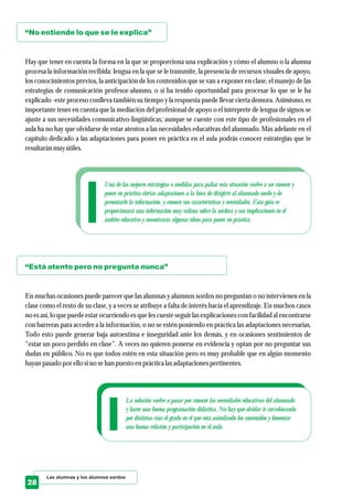 “No entiende lo que se le explica”
“Está atento pero no pregunta nunca”
Hay que tener en cuenta la forma en la que se proporciona una explicación y cómo el alumno o la alumna
procesa la información recibida: lengua en la que se le transmite, la presencia de recursos visuales de apoyo,
los conocimientos previos, la anticipación de los contenidos que se van a exponer en clase, el manejo de las
estrategias de comunicación profesor-alumno, o si ha tenido oportunidad para procesar lo que se le ha
explicado -este proceso conlleva también su tiempo y la respuesta puede llevar cierta demora. Asimismo, es
importante tener en cuenta que la mediación del profesional de apoyo o el intérprete de lengua de signos se
ajuste a sus necesidades comunicativo-lingüísticas; aunque se cuente con este tipo de profesionales en el
aula ha no hay que olvidarse de estar atentos a las necesidades educativas del alumnado. Más adelante en el
capítulo dedicado a las adaptaciones para poner en práctica en el aula podrás conocer estrategias que te
resultaránmuyútiles.
En muchas ocasiones puede parecer que las alumnas y alumnos sordos no preguntan o no intervienen en la
clase como el resto de su clase, y a veces se atribuye a falta de interés hacia el aprendizaje. En muchos casos
no es así, lo que puede estar ocurriendo es que les cueste seguir las explicaciones con facilidad al encontrarse
con barreras para acceder a la información, o no se estén poniendo en práctica las adaptaciones necesarias.
Todo esto puede generar baja autoestima e inseguridad ante los demás, y en ocasiones sentimientos de
“estar un poco perdido en clase”. A veces no quieren ponerse en evidencia y optan por no preguntar sus
dudas en público. No es que todos estén en esta situación pero es muy probable que en algún momento
hayan pasado por ellosino sehan puestoenprácticalasadaptaciones pertinentes.
Las alumnas y los alumnos sordos
28
La solución vuelve a pasar por conocer las necesidades educativas del alumnado
y hacer una buena programación didáctica. No hay que olvidar ir corroborando
por distintas vías el grado en el que está asimilando los contenidos y fomentar
una buena relación y participación en el aula.
Una de las mejores estrategias o medidas para paliar esta situación vuelve a ser conocer y
poner en práctica ciertas adaptaciones a la hora de dirigirte al alumnado sordo y de
presentarle la información, y conocer sus características y necesidades. Esta guía te
proporcionará una información muy valiosa sobre la sordera y sus implicaciones en el
ámbito educativo y encontrarás algunas ideas para poner en práctica.
 