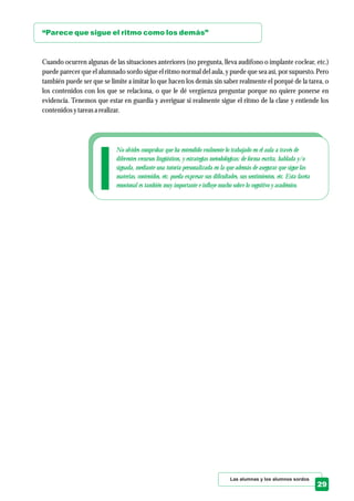 No olvides comprobar que ha entendido realmente lo trabajado en el aula a través de
diferentes recursos lingüísticos, y estrategias metodológicas: de forma escrita, hablada y/o
signada, mediante una tutoría personalizada en la que además de asegurar que sigue las
materias, contenidos, etc. pueda expresar sus dificultades, sus sentimientos, etc. Esta faceta
emocional es también muy importante e influye mucho sobre lo cognitivo y académico.
Las alumnas y los alumnos sordos
29
“Parece que sigue el ritmo como los demás”
Cuando ocurren algunas de las situaciones anteriores (no pregunta, lleva audífono o implante coclear, etc.)
puede parecer que el alumnado sordo sigue el ritmo normal del aula, y puede que sea así, por supuesto. Pero
también puede ser que se limite a imitar lo que hacen los demás sin saber realmente el porqué de la tarea, o
los contenidos con los que se relaciona, o que le dé vergüenza preguntar porque no quiere ponerse en
evidencia. Tenemos que estar en guardia y averiguar si realmente sigue el ritmo de la clase y entiende los
contenidosytareasa realizar.
 