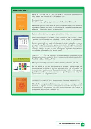 Para saber más…
COMITÉ ESPAÑOL DE AUDIOFONOLOGÍA. La corrección auditiva protésica en
niños. Madrid: Real Patronato de la Discapacidad, 2005.
Descarga en línea:
http://www.biap.org/biapespagnol/Correccion%20auditiva%20ninos.pdf
Documento que nace con el objeto de ayudar a los profesionales a tener referencias
de las actuaciones que se llevan a cabo en el ámbito de la audiofonología para ofrecer
a las niñas y niños sordos la mejor atención posible.
Implantes cocleares: Recorriendo un bosque de información... un árbol por vez.
http://clerccenter.gallaudet.edu/Clerc_Center/Information_and_Resources/Cochlear
_Implant_Education_Center/CI_Navigating_a_Forest/Version_en_Espanol.html
Espacio web diseñado para ayudar a familiares, profesionales y educadores a recorrer
este gran “bosque” de información que supone la elección del implante coclear. Un
lugar en el que encontrar información sobre qué es un implante coclear, la intervención
quirúrgica, la lengua de signos, así como otros aspectos implicados en las educación
del alumnado que dispone de esta prótesis auditiva.
VELASCO C. y PÉREZ I. Sistemas y recursos de apoyo a la comunicación y al
lenguaje de los alumnos sordos. En Revista Latinoamericana de Inclusión Educativa 2009.
Vol. 3. Nº 1. (Marzo 2009) (pp. 77-93).
Descarga en línea: http://www.rinace.net/rlei/numeros/vol3-num1/art6.pdf
En este artículo se hace una descripción de los recursos y ayudas técnicas más
importantes que posibilitan el acceso a la comunicación, a la información y al
conocimiento, y que deben estar al alcance de las niñas y niños sordos desde sus
particulares necesidades, propiciando el acceso a los aprendizajes escolares en igualdad
de condiciones a sus compañeros oyentes.
MANRIQUE, M. y HUARTE, A. Implantes cocleares. Barcelona: MASSON, 2002.
Manual sobre este tipo de ayudas técnicas en el que se hace un breve repaso sobre la
historia de los implantes cocleares, y se recoge información sobre otros aspectos de su
funcionamiento y programación, así como otros relacionados con la cirugía, la
rehabilitación, la selección de candidatos, etc.
Las alumnas y los alumnos sordos
 