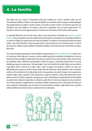 Qué duda cabe que conocer al alumnado sordo pasa también por conocer también cuáles son sus
circunstancias familiares. Existen varios tipos de familias con miembros sordos, aunque se suelen distinguir
dos grandes grupos: de padres y madres sordos, y de madres y padres oyentes. No decimos nada nuevo si
afirmamos que cada familia es un mundo y ponernos a generalizar sería una gran equivocación. No
obstantesesuelenencontraralgunos aspectoscomunesquecaracterizanydiferenciana ambos grupos.
La principal diferencia entre los dos tipos radica en que las primeras, formadas por
, conocen de primera mano las implicaciones de la sordera y normalmente no suele haber problemas
en cuanto al código de comunicación que usan en la familia. No obstante, las experiencias vitales que hayan
tenido, cómo han vivido ellos y ellas su propia sordera, cómo ha sido su acceso a la información, o su nivel
de formación, influirá en gran medida en la dinámica familiar y en la educación que transmitirán a su hija o
hijo sordo.
En cuanto al segundo gran grupo, el de las familias compuestas por suelen tener
en común que todas ellas que, en mayor o menor medida, pasan por un periodo de adaptación a la nueva
situación de tener una hija o un hijo sordo. Este proceso, puede ser más o menos largo y suele caracterizarse
por repetidas visitas a diferentes profesionales en busca de apoyo y orientación (puede darse el caso de
familias que esperan encontrar una “fórmula mágica” que cure la sordera de su hijo o hija), por una caída de
expectativas sobre el futuro de su hijo o hija y sobre su papel como padres y madres, así como por
dificultades para aceptar su sordera; además todas ellas han tenido que tomar decisiones sobre cuestiones
médicas y de escolarización de su hija o hijo sordo, y han pasado por un primer choque en la comunicación
cuando su hija o hijo es pequeño. Estas situaciones o aspectos comunes a todas ellas suelen darse en los
primeros años de vida de su pequeño o pequeña por lo que cuando llega a la etapa educativa de Secundaria
ya pueden estar totalmente superadas; no obstante, puede darse el caso de que algunas de estas cuestiones
no se hayan superado completamente, o persistan actitudes sobreprotectoras o expectativas de futuro un
tanto negativas y desajustadas, que no favorecen la autonomía de sus hijos e hijas adolescentes y pueden
influirnotablementeenla formación ymaduracióndeestealumnado.
padres y madres
sordos
padres y madres oyentes
4. La familia
La familia
32
 