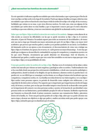 La familia
33
¿Qué necesitan las familias de este alumnado?
Saber que sus hijos e hijas tendrán la atención necesaria en Secundaria.
Concepto positivo sobre la sordera de su hijo o hija.
En este apartado te indicamos aquellas necesidades que están relacionadas o que se generan por el hecho de
tener una hija o un hijo sordo en la etapa de Secundaria. Puede que algunas familias ya tengan cubiertas estas
necesidades o que varíen en función de cómo hayan vivido la sordera de su hijo o de su hija, de los recursos y
facilidades que existan en su zona, o por otros diversos motivos. En todo caso, estas son algunas de las
necesidades que suelen darse en estas familias y que es importante conocer para que el centro educativo
contribuyaa queseancubiertas,ytenerunconocimientomásglobal desualumnado sordoysuentorno.
Aunque a estas alturas de su
vida escolar ya conocen las dificultades con las que se puede encontrar su hijo o hija en el contexto
educativo, el paso de Primaria a Secundaria supone para todos un momento de incertidumbre y de temor
ante una nueva etapa que demanda una mayor autonomía por parte de sus hijos e hijas y un mayor nivel
académico, que provoca que muchos padres y madres ya no puedan ayudarles en sus tareas. Los familiares
del alumnado sordo no son ajenos a esta circunstancia y el desconocimiento de cómo van a trabajar sus
hijos e hijas en el instituto, los apoyos, los recursos, etc. suele generar un mayor desasosiego. A esto hay que
añadir que en algunos se da una falta de continuidad de su grupo de compañeros y compañeras oyentes con
los que cursó Primaria, circunstancia que puede alimentar ese desasosiego. Ante tal situación, es
fundamental que padres y madres sepan que van a estar bien atendidos en esta nueva etapa para que crean
ensushijos ehijas yensusposibilidades deéxito.
Muchas veces el crecimiento de las niñas y niños
sordos está marcado por visiones un tanto negativas y patológicas sobre su sordera. Tradicionalmente ésta
se ha concebido desde una perspectiva estrictamente rehabilitadora, o desde una concepción audiológica y
audioprotésica, donde la mirada se ha dirigido a lo que las alumnas y alumnos sordos no pueden hacer: no
pueden oír, va a ser difícil que se comunique con los demás, no va a llegar al mismo nivel académico que sus
compañeras y compañeros sordos, etc. Las familias necesitan desterrar esa visión negativa y ver a sus hijas e
hijos sordos como personas capaces, en periodo de desarrollo como cualquier otro adolescente, y con
capacidad de decisión sobre su futuro. Por supuesto que es importante que tengan buenos niveles de lengua
oral y de lectura y escritura, pero no hay que descuidar tampoco otras facetas de su desarrollo como puede
ser la importancia del contacto con otras personas sordas y oyentes, la formación de una identidad como
persona sorda con sus limitaciones y potencialidades propias de todo ser humano, facilitarles experiencias
que fomenten su desarrollo desde el primer momento, mantener una comunicación fluida y placentera
dentro de la familia, etc. Tener una percepción positiva de su hijo o hija, saber que va a poder afrontar esta
nueva etapa y alcanzar sus objetivos es algo que padres y madres necesitan sentir para poder apoyar a sus
hijos ehijas yanimarlespara queno abandonen por elcamino.
 