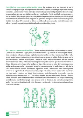 La familia
Necesidad de una comunicación familiar plena.
Ver y conocer a personas sordas adultas.
La adolescencia es una etapa en la que la
comunicación juega un papel crucial y los temas de conversación entre padres e hijos empiezan a cambiar y
a ampliarse. Gozar de unas buenas estrategias comunicativas, y con un código lingüístico donde la lengua
no sea una barrera es una necesidad primordial para estas familias. En este sentido, la lengua de signos es
una herramienta estupenda para pensar, razonar y expresarseplenamente, sin ningún tipo de barrera, ya que
tiene una naturaleza eminente visual que puede ser aprendida tanto por el alumnado sordo como por sus
familias. En el Anexo III encontrarás un listado de entidades de personas sordas donde informarte sobre
talleresycursosdelenguadesignosdirigidosa familias con hijas ehijos sordos.
“¿Cómo se desenvolverá mi hijo o mi hija cuando sea mayor?”
“¿Podrá ir a la Universidad?” “¿Qué grado de autonomía tendrá?” “¿Cómo será mi hijo o mi hija de mayor?”
Estas son algunas de las preguntas que se plantean muchas familias con hijas e hijos sordos. Todos y todas
hemos podido llegar a sentir este tipo de incertidumbres pero siempre ha habido alguien cerca que nos ha
servido de modelo: nuestros propios padres y madres, el vecino, nuestras amistades, o nosotros mismos.
Tenemos alrededor miles y miles de modelos de personas oyentes sobre los que crearnos expectativas de
futuro. Esto no es así en el caso de las familias con hijas e hijos sordos, no es tan fácil conocer a personas
adultas sordas a su alrededor y actualmente no nos las solemos encontrar en la televisión o en películas de
cine. Muchas de estas familias necesitan ver a personas adultas y adolescentes sobre las que puedan
completar las expectativas de futuro sobre sus hijos e hijas, de la misma manera que necesitan encontrarse
con otros padres y madres con hijas e hijos sordos para poder intercambiar experiencias, comentar
angustias, compartir expectativas, etc. Y esta misma situación ocurre con los propios alumnos y alumnas
sordos, no suelen tener mucha facilidad a la hora de encontrar adultos sordos con los que interactuar y
poder formarse una identidad propia como persona sorda en desarrollo. Las asociaciones de personas
sordas y los centros educativos donde existe alumnado y profesionales sordos son buenos lugares donde
facilitarestecontacto.
34
 