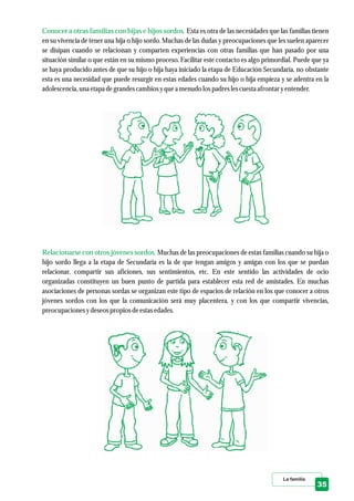 La familia
35
Conocer a otras familias con hijas e hijos sordos.
Relacionarse con otros jóvenes sordos.
Esta es otra de las necesidades que las familias tienen
en su vivencia de tener una hija o hijo sordo. Muchas de las dudas y preocupaciones que les suelen aparecer
se disipan cuando se relacionan y comparten experiencias con otras familias que han pasado por una
situación similar o que están en su mismo proceso. Facilitar este contacto es algo primordial. Puede que ya
se haya producido antes de que su hijo o hija haya iniciado la etapa de Educación Secundaria, no obstante
esta es una necesidad que puede resurgir en estas edades cuando su hijo o hija empieza y se adentra en la
adolescencia,una etapadegrandescambios yquea menudolospadreslescuestaafrontaryentender.
Muchas de las preocupaciones de estas familias cuando su hija o
hijo sordo llega a la etapa de Secundaria es la de que tengan amigos y amigas con los que se puedan
relacionar, compartir sus aficiones, sus sentimientos, etc. En este sentido las actividades de ocio
organizadas constituyen un buen punto de partida para establecer esta red de amistades. En muchas
asociaciones de personas sordas se organizan este tipo de espacios de relación en los que conocer a otros
jóvenes sordos con los que la comunicación será muy placentera, y con los que compartir vivencias,
preocupacionesydeseospropios deestasedades.
 