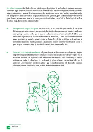 La familia
Acceder a recursos.
Intérpretes de lengua de signos.
Sistemas de frecuencia modulada.
Qué duda cabe que prácticamente la totalidad de las familias de cualquier alumno o
alumna en algún momento dado ha necesitado acceder a recursos de todo tipo (ayudas para el transporte,
becas de estudio, etc.) Muchas de las demandas de las familias con hijas e hijos sordos están relacionadas
con la disposición de estos recursos dirigidos a la población “general”, pero las familias de jóvenes sordos
generalmente requieren una serie de recursos profesionales, técnicos y económicos derivados de la sordera
desuhijo o hija. Estosson losmáshabituales:
En realidad esta es una necesidad y un derecho de sus hijas e
hijos sordos pero que, como ocurre con todas las familias, las asumen como propias. La labor de
esta figura profesional es algo que todavía no acaba de estar cubierta en su totalidad. Si bien cada
vez más están presentes en los centros educativos de Secundaria y a nivel universitario, en muchos
casos no se cubren todas las horas lectivas. La forma de solicitar un intérprete depende de la
comunidad autónoma que lo gestione. Más adelante podrás encontrar información sobre el
procesopara la incorporación deestetipo deprofesionalesal centroeducativo.
Algunas alumnas y alumnos sordos utilizan este tipo de
dispositivos que constan de un micrófono que se coloca cerca del profesor y de un receptor que se
conecta al audífono o al implante coclear del alumno o de la alumna. Este sistema mejora la señal
acústica que recibe (explicaciones del profesor) y reduce el ruido que pudiera haber en el
ambiente. Un recurso muy sencillo de aplicar y que en muchos casos no está disponible para este
alumnado,o queelsistemaeducativo no pone tan fácilmentea sualcance.
36
 