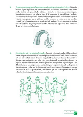 Otro de los
recursos de gran importancia para el aprovechamiento de la audición del alumnado sordo son las
ayudas técnicas, principalmente, los audífonos e implantes cocleares. Aunque existen algunas
prestaciones económicas que sufragan parte de la adquisición de los audífonos e implantes
cocleares muchas veces presentan muchas restricciones y limitaciones: constantemente aparecen
avances tecnológicos y la renovación de modelos obsoletos se convierte en una necesidad
esencial, solo se financian en un determinado rango de edad, etc. Además, normalmente también
han de hacer frente al pago de parte o la totalidad del tratamiento logopédico, clases particulares
deapoyo,revisionesaudiológicas,etc.
Cuando se informa a los padres del diagnóstico de
sordera, empieza la intervención de diferentes profesionales que junto con la familia harán que la
niña o el niño sordo desarrolle al máximo sus posibilidades. Para que esto sea realmente así hace
falta una gran coordinación entre todos estos profesionales y la propia familia. Asimismo, a lo
largo de la vida escolar aparecerán maestros, profesores, intérpretes de lengua de signos... que
deberán trabajar al unísono para establecer las estrategias y adaptaciones más adecuadas para cada
alumno o alumna. No hay que olvidar tampoco que el centro educativo forma parte de todo un
entramado de servicios profesionales y de recursos que han de complementarse (centros
culturales,bibliotecas,asociacionesdepersonassordas,etc.).
Ayudas económicas para sufragar gastos ocasionados por las ayudas técnicas.
Coordinación entre recursos profesionales.
La familia
37
 