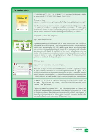 Para saber más…
CONFEDERACIÓN ESTATAL DE PERSONAS SORDAS. Plan de atención a familias
con miembros sordos CNSE 2005-2009. Madrid: CNSE, 2005.
Descarga en línea:
http://www.fundacioncnse.org/imagenes/Las%20portadas/pdf/plan_atencion.pdf
Este documento recoge una aproximación conceptual centrada en las personas sordas
y las familias, se identifican los principales contextos que atienden a las familias, para
aterrizar en el núcleo de este documento: los principios generales de actuación a la
hora de ofrecer una atención profesional a las personas sordas y sus familias.
Mi hijo sordo. Un mundo lleno de respuestas.
http://www.mihijosordo.org
Página web creada por la Fundación CNSE en la que encontrar una gran cantidad de
información acerca del desarrollo y educación de los niños, niñas y jóvenes sordos en
sus diferentes rangos de edad: 0-6, 6-12 y adolescencia. Recoge también contenidos
para conocer y orientar a las familias en la vivencia de los sentimientos más habituales
que aparecen con la llegada de una hija o un hijo sordo a la familia, así como una
sección sobre aspectos que en muchas ocasiones son confusos tales como qué es la
lengua de signos, un equipo psicopedagógico, un colegio de integración, cómo
gestionar un certificado de discapacidad, etc.
Biblioteca de signos.
http://www.cervantesvirtual.com/seccion/signos/
Portal web en el que encontrar material bibliográfico, resumido y explicado en lengua
de signos, de toda la historia de la educación de personas sordas en España y de la
investigación moderna en lingüística de las lenguas de signos y educación bilingüe
(lengua de signos-lengua española). La sección de literatura recoge numerosas poesías
y cuentos signados, así como amplias explicaciones de obras literarias fundamentales.
TORRES, E. y SUÁREZ, M. Educación familiar y desarrollo en niños sordos. En
RODRIGO, M.J. y PALACIOS, J. (coords.): Familia y desarrollo humano. Madrid: Alianza
Editorial, 1998. (pp. 465-481).
Capítulo que aporta información básica y muy valiosa para conocer las variables que
inciden en la heterogeneidad de las personas sordas, los primeros momentos en los que
los familiares reciben el diagnóstico de sordera de su hijo o hija, la relación entre el
desarrollo socioemocional de las niñas y niños sordos y la educación familiar, y las
necesidades educativas más importantes del alumnado sordo.
La familia
 