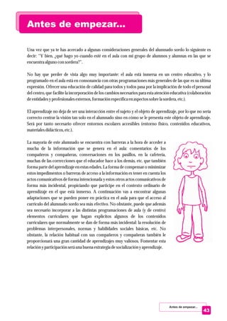 Una vez que ya te has acercado a algunas consideraciones generales del alumnado sordo lo siguiente es
decir: “Y bien, ¿qué hago yo cuando esté en el aula con mi grupo de alumnos y alumnas en las que se
encuentraalguno con sordera?”.
No hay que perder de vista algo muy importante: el aula está inmersa en un centro educativo, y lo
programado en el aula está en consonancia con otras programaciones más generales de las que es su última
expresión. Ofrecer una educación de calidad para todos y todos pasa por la implicación de todo el personal
del centro, que facilite la incorporación de los cambios necesarios para esta atención educativa (colaboración
deentidadesyprofesionalesexternos,formaciónespecíficaenaspectossobrelasordera,etc.).
El aprendizaje no deja de ser una interacción entre el sujeto y el objeto de aprendizaje, por lo que no sería
correcto centrar la visión tan solo en el alumnado sino en cómo se le presenta este objeto de aprendizaje.
Será por tanto necesario ofrecer entornos escolares accesibles (entorno físico, contenidos educativos,
materialesdidácticos,etc.).
La mayoría de este alumnado se encuentra con barreras a la hora de acceder a
mucha de la información que se genera en el aula: comentarios de los
compañeros y compañeras, conversaciones en los pasillos, en la cafetería,
muchas de las correcciones que el educador hace a los demás, etc. que también
forma parte del aprendizaje en estas edades. La forma de compensar o minimizar
estos impedimentos o barreras de acceso a la información es tener en cuenta los
actos comunicativos de forma intencionada y estos otros actos comunicativos de
forma más incidental, propiciando que participe en el contexto ordinario de
aprendizaje en el que está inmerso. A continuación vas a encontrar algunas
adaptaciones que se pueden poner en práctica en el aula para que el acceso al
currículo del alumnado sordo sea más efectivo. No obstante, puede que además
sea necesario incorporar a las distintas programaciones de aula (y de centro)
elementos curriculares que hagan explícitos algunos de los contenidos
curriculares que normalmente se dan de forma más incidental: la resolución de
problemas interpersonales, normas y habilidades sociales básicas, etc. No
obstante, la relación habitual con sus compañeros y compañeras también le
proporcionará una gran cantidad de aprendizajes muy valiosos. Fomentar esta
relaciónyparticipaciónseráuna buena estrategiadesocialización yaprendizaje.
Antes de empezar...
Antes de empezar...
43
 