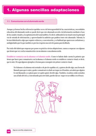 1. Algunas sencillas adaptaciones
Algunas sencillas adaptaciones
44
1.1. Comunicarse con el alumnado sordo
Establecer contacto con la alumna o el alumno sordo.
Aunque ya hemos hecho referencia repetidas veces a la heterogeneidad de las características y necesidades
educativas del alumnado sordo se puede decir que este alumnado accede a la información mediante el uso
de los canales visuales, y la optimización del canal auditivo. Es decir, utilizando la vía visual como la principal
vía de entrada de información, y aprovechando la audición que pudiera tener este alumnado. Además, la
lectura labiofacial es algo que requiere esfuerzo y concentración, y es habitual que aparezcan confusiones y
ambigüedadespor lo quetambiénesprecisorespetaruna seriedepautaspara facilitarla.
Por todo ello habrá que empezar por poner en práctica ciertas adaptaciones, vamos a empezar con algunas
quetienenquevercon la comunicacióncon unalumno o una alumna sorda.
Como te habrás dado cuenta lo primero que
tienes que hacer para comunicarte con la alumna o el alumno sordo es establecer contacto visual, es decir,
quetemire.Heaquíalgunos ejemploso formaspara conseguiresteprimercontactovisual:
Si el alumno o la alumna está sentado o de pie de espaldas a ti, y quieres decirle algo, una forma de
llamarle para que te mire y poder comunicarte es darle un toqueen el hombro, así sabrá que alguien
le está llamando y se girará para ver quién quiere decirle algo. También, si ambos estáis sentados
uno al lado delotro,yestámirando para otrolado,puedesdarun toqueensurodilla o enelbrazo.
 