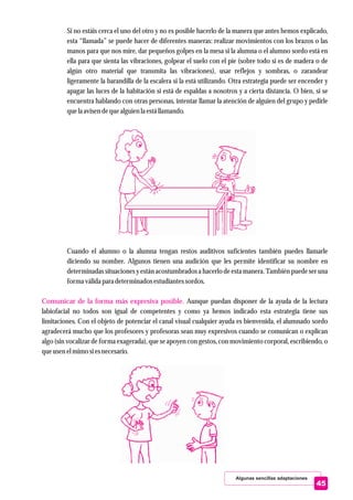 Si no estáis cerca el uno del otro y no es posible hacerlo de la manera que antes hemos explicado,
esta “llamada” se puede hacer de diferentes maneras: realizar movimientos con los brazos o las
manos para que nos mire, dar pequeños golpes en la mesa si la alumna o el alumno sordo está en
ella para que sienta las vibraciones, golpear el suelo con el pie (sobre todo si es de madera o de
algún otro material que transmita las vibraciones), usar reflejos y sombras, o zarandear
ligeramente la barandilla de la escalera si la está utilizando. Otra estrategia puede ser encender y
apagar las luces de la habitación si está de espaldas a nosotros y a cierta distancia. O bien, si se
encuentra hablando con otras personas, intentar llamar la atención de alguien del grupo y pedirle
quela avisendequealguienla estállamando.
Cuando el alumno o la alumna tengan restos auditivos suficientes también puedes llamarle
diciendo su nombre. Algunos tienen una audición que les permite identificar su nombre en
determinadas situaciones y están acostumbrados a hacerlo de esta manera. También puede ser una
forma válida para determinados estudiantessordos.
Aunque puedan disponer de la ayuda de la lectura
labiofacial no todos son igual de competentes y como ya hemos indicado esta estrategia tiene sus
limitaciones. Con el objeto de potenciar el canal visual cualquier ayuda es bienvenida, el alumnado sordo
agradecerá mucho que los profesores y profesoras sean muy expresivos cuando se comunican o explican
algo (sin vocalizar de forma exagerada), que se apoyen con gestos, con movimiento corporal, escribiendo, o
queusenelmimo siesnecesario.
Comunicar de la forma más expresiva posible.
Algunas sencillas adaptaciones
45
 