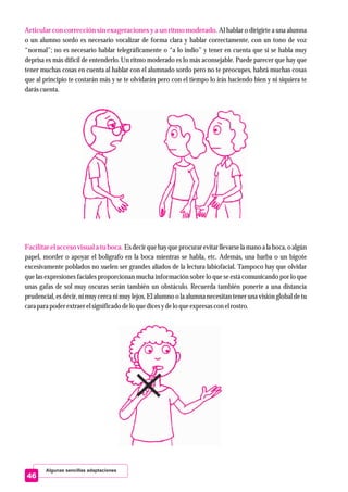 Algunas sencillas adaptaciones
Articular con corrección sin exageraciones y a un ritmo moderado.
Facilitar el accesovisual a tu boca.
Al hablar o dirigirte a una alumna
o un alumno sordo es necesario vocalizar de forma clara y hablar correctamente, con un tono de voz
“normal”; no es necesario hablar telegráficamente o “a lo indio” y tener en cuenta que si se habla muy
deprisa es más difícil de entenderlo. Un ritmo moderado es lo más aconsejable. Puede parecer que hay que
tener muchas cosas en cuenta al hablar con el alumnado sordo pero no te preocupes, habrá muchas cosas
que al principio te costarán más y se te olvidarán pero con el tiempo lo irás haciendo bien y ni siquiera te
daráscuenta.
Es decirquehay queprocurarevitarllevarsela mano a la boca, o algún
papel, morder o apoyar el bolígrafo en la boca mientras se habla, etc. Además, una barba o un bigote
excesivamente poblados no suelen ser grandes aliados de la lectura labiofacial. Tampoco hay que olvidar
que las expresiones faciales proporcionan mucha información sobre lo que se está comunicando por lo que
unas gafas de sol muy oscuras serán también un obstáculo. Recuerda también ponerte a una distancia
prudencial, es decir, ni muy cerca ni muy lejos. El alumno o la alumna necesitan tener una visión global de tu
carapara poderextraerelsignificadodelo quedicesydelo queexpresascon elrostro.
46
 