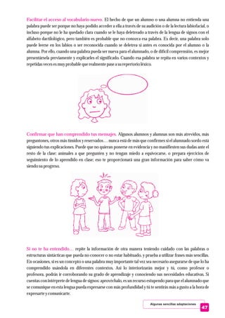Algunas sencillas adaptaciones
Facilitar el acceso al vocabulario nuevo.
Confirmar que han comprendido tus mensajes.
Si no te ha entendido…
El hecho de que un alumno o una alumna no entienda una
palabra puede ser porque no haya podido acceder a ella a través de su audición o de la lectura labiofacial, o
incluso porque no le ha quedado clara cuando se le haya deletreado a través de la lengua de signos con el
alfabeto dactilológico, pero también es probable que no conozca esa palabra. Es decir, una palabra solo
puede leerse en los labios o ser reconocida cuando se deletrea si antes es conocida por el alumno o la
alumna. Por ello, cuando una palabra pueda ser nueva para el alumnado, o de difícil comprensión, es mejor
presentársela previamente y explicarles el significado. Cuando esa palabra se repita en varios contextos y
repetidasvecesesmuyprobable querealmentepasea surepertorioléxico.
Algunos alumnos y alumnas son más atrevidos, más
preguntones, otros más tímidos y reservados… nunca está de más que confirmes si el alumnado sordo está
siguiendo tus explicaciones. Puede que no quieran ponerse en evidencia y no manifiesten sus dudas ante el
resto de la clase: anímales a que pregunten y no tengan miedo a equivocarse, o prepara ejercicios de
seguimiento de lo aprendido en clase; eso te proporcionará una gran información para saber cómo va
siendosuprogreso.
repite la información de otra manera teniendo cuidado con las palabras o
estructuras sintácticas que pueda no conocer o no estar habituado, y prueba a utilizar frases más sencillas.
En ocasiones, si es un concepto o una palabra muy importante tal vez sea necesario asegurarse de que lo ha
comprendido usándola en diferentes contextos. Así lo interiorizarán mejor y tú, como profesor o
profesora, podrás ir corroborando su grado de aprendizaje y conociendo sus necesidades educativas. Si
cuentas con intérprete de lengua de signos: aprovéchalo, es un recurso estupendo para que el alumnado que
se comunique en esta lengua pueda expresarse con más profundidad y tú te sentirás más a gusto a la hora de
expresarteycomunicarte.
47
 