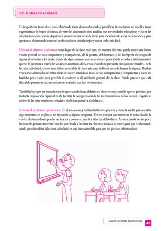 Algunas sencillas adaptaciones
49
1.2. El día a día en el aula
Ubicar al alumno o alumna
Ubicar al profesor o profesora.
Es importante tener claro que el hecho de tener alumnado sordo y planificar la enseñanza no implica tener
expectativas de logro distintas al resto del alumnado sino analizar sus necesidades educativas y hacer las
adaptaciones adecuadas. Aquí vas a encontrar una serie de ideas para ir cubriendo estas necesidades, y para
quetantoelalumnado como elprofesoradoossintáismejoryosseatodo másfácil.
en un lugar de la clase en el que, de manera discreta, pueda tener una buena
visión general de sus compañeros y compañeras, de la pizarra, del docente, y del intérprete de lengua de
signos si lo hubiera. Es decir, donde de alguna manera se encuentre en posición de acceder a la información
que se le presenta a través de sus restos auditivos, de la vista -cuando se presenta con apoyos visuales-, de la
lectura labiofacial, y tener una visión general de la clase así como del intérprete de lengua de signos. Muchas
veces este alumnado necesita mirar de vez en cuando al resto de sus compañeros y compañeras y hacer un
barrido por el aula para percibir el contexto o el ambiente general de la clase. Puede parecer que está
distraídoperono esasí,necesitateneresainformación delcontexto.
También hay que ser conscientes de que cuando haya debates en clase es muy posible que se pierdan, por
tanto la disposición espacial ha de facilitar la comprensión de las intervenciones de los demás, respetar el
ordendelasintervenciones,señalaro explicitarquiénva a hablar,etc.
En el aula es muy habitual utilizar la pizarra y darse la vuelta para escribir
algo mientras se explica o se responde a alguna pregunta. Ten en cuenta que mientras te estás dando la
vuelta el alumnado no puede ver tu cara y poner en práctica la lectura labiofacial. A veces puede ser un poco
incómodo pero no moverse mucho por el aula y facilitar así el acceso visual a tu rostro para que el alumnado
sordopuedarealizarla lecturalabiofacial esuna buena medidapara queno pierdaninformación.
 