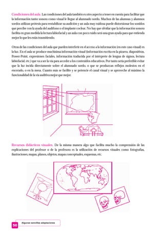 Algunas sencillas adaptaciones
Condiciones del aula.
Recursos didácticos visuales.
Las condiciones del aula también es otro aspecto a tener en cuenta para facilitar que
la información tanto sonora como visual le llegue al alumnado sordo. Muchos de las alumnas y alumnos
sordos utilizan prótesis para rentabilizar su audición y un aula muy ruidosa puede distorsionar los sonidos
que percibe con la ayuda del audífono o el implante coclear. No hay que olvidar que la información sonora
facilita en gran medida la lectura labiofacial y un aula con poco ruido será una gran ayuda para que entienda
mejorlo quelesestástrasmitiendo.
Otras de las condiciones del aula que pueden interferir en el acceso a la información (en este caso visual) es
la luz. En el aula se produce muchísima información visual (información escrita en la pizarra, diapositivas,
Power-Point, expresiones faciales, información traducida por el intérprete de lengua de signos, lectura
labiofacial, etc.) que va a ser la vía para acceder a los contenidos educativos. Por tanto sería preferible evitar
que la luz incida directamente sobre el alumnado sordo, o que se produzcan reflejos molestos en el
encerado, o en la mesa. Cuanto más se facilite y se potencie el canal visual y se aproveche al máximo la
funcionalidad dela vía auditiva mejorquemejor.
De la misma manera algo que facilita mucho la comprensión de las
explicaciones del profesor o de la profesora es la utilización de recursos visuales como fotografías,
ilustraciones,mapas,planos,objetos,mapas conceptuales,esquemas,etc.
50
 