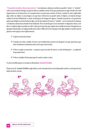 Algunas sencillas adaptaciones
52
“No puede atender a dos cosas a la vez”.
AtenciónDividida
Las alumnas y alumnos sordos no pueden “mirar” o “atender”
a dos cosas al mismo tiempo, ya que la visión es unidireccional. Esto que puede parecer algo trivial es de vital
importancia en la educación y la comunicación con personas sordas. Es decir, cuando le estás explicando
algo sobre un objeto o una imagen a la que hace referencia no puede mirar el objeto y al mismo tiempo
realizar la lectura labiofacial, o mirar al intérprete de lengua de signos. Cuando el profesor o la profesora
quiere que dirijan su atención hacia algo, una de las mejores formas es “señalar”, en ese momento la alumna
o el alumno mirará hacia donde le has indicado. Pero recuerda que en ese momento te dejará de mirar y si le
dices o explicas algo no podrá acceder a ello por lo que hay que seguir una sencilla secuencia. Pongamos un
ejemplo relacionado con alguna indicación sobre el libro de texto (aunque sería algo similar a cuando usas la
pizarracomo apoyo a tusexplicaciones):
1º Captar suatenciónvisual.
2º Cuando nos mira, señalar el texto con la indicación escrita (o la imagen) a la que queremos que
mire(elalumno o la alumna mirayleelo queestáescrito).
3º Volver a captar su atención –o esperar a que nos mire de nuevo, o mire al intérprete–, y explicarle
lo quequeremos.
4º Volvera señalareltextopara quelo vuelva a miraro a leer.
A estossencillospasos esa lo quesedenomina .
El proceso de Atención Dividida es algo básico en la comunicación con el alumnado sordo y con la práctica lo
harás sindartecuenta.
 