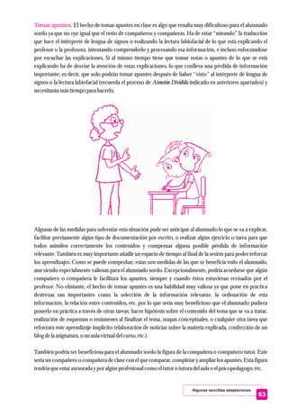 Algunas sencillas adaptaciones
53
Tomar apuntes. El hecho de tomar apuntes en clase es algo que resulta muy dificultoso para el alumnado
sordo ya que no oye igual que el resto de compañeros y compañeras. Ha de estar “mirando” la traducción
que hace el intérprete de lengua de signos o realizando la lectura labiofacial de lo que está explicando el
profesor o la profesora, intentando comprenderlo y procesando esa información, e incluso esforzándose
por escuchar las explicaciones. Si al mismo tiempo tiene que tomar notas o apuntes de lo que se está
explicando ha de desviar la atención de estas explicaciones, lo que conlleva una pérdida de información
importante; es decir, que solo podrán tomar apuntes después de haber “visto” al intérprete de lengua de
signos o la lectura labiofacial (recuerda el proceso de Atención Dividida indicado en anteriores apartados) y
necesitaránmástiempopara hacerlo.
Algunas de las medidas para solventar esta situación pude ser anticipar al alumnado lo que se va a explicar,
facilitar previamente algún tipo de documentación por escrito, o realizar algún ejercicio o tarea para que
todos asimilen correctamente los contenidos y compensar alguna posible pérdida de información
relevante. También es muy importante añadir un espacio de tiempo al final de la sesión para poder reforzar
los aprendizajes. Como se puede comprobar, estas son medidas de las que se beneficia todo el alumnado,
aun siendo especialmente valiosas para el alumnado sordo. Excepcionalmente, podría acordarse que algún
compañero o compañera le facilitara los apuntes, siempre y cuando éstos estuvieran revisados por el
profesor. No obstante, el hecho de tomar apuntes es una habilidad muy valiosa ya que pone en práctica
destrezas tan importantes como la selección de la información relevante, la ordenación de esta
información, la relación entre contenidos, etc. por lo que sería muy beneficioso que el alumnado pudiera
ponerlo en práctica a través de otras tareas: hacer hipótesis sobre el contenido del tema que se va a tratar,
realización de esquemas o resúmenes al finalizar el tema, mapas conceptuales, o cualquier otra tarea que
reforzara este aprendizaje implícito (elaboración de noticias sobre la materia explicada, confección de un
blog dela asignatura,o unaula virtualdelcurso,etc.).
También podría ser beneficiosa para el alumnado sordo la figura de la compañera o compañero tutor. Este
sería un compañero o compañera de clase con el que comparar, completar y ampliar los apuntes. Esta figura
tendríaqueestarasesoradaypor algún profesional como eltutoro tutoradelaula o elpsicopedagogo,etc.
 