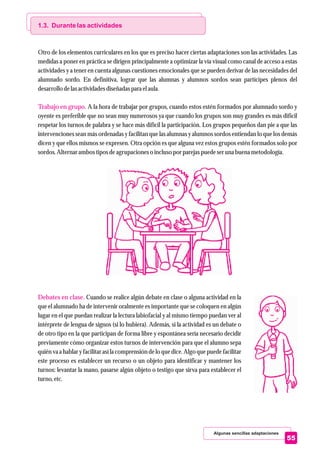 Algunas sencillas adaptaciones
55
1.3. Durante las actividades
Trabajo en grupo.
Debates en clase.
Otro de los elementos curriculares en los que es preciso hacer ciertas adaptaciones son las actividades. Las
medidas a poner en práctica se dirigen principalmente a optimizar la vía visual como canal de acceso a estas
actividades y a tener en cuenta algunas cuestiones emocionales que se pueden derivar de las necesidades del
alumnado sordo. En definitiva, lograr que las alumnas y alumnos sordos sean partícipes plenos del
desarrollo delasactividadesdiseñadaspara elaula.
A la hora de trabajar por grupos, cuando estos estén formados por alumnado sordo y
oyente es preferible que no sean muy numerosos ya que cuando los grupos son muy grandes es más difícil
respetar los turnos de palabra y se hace más difícil la participación. Los grupos pequeños dan pie a que las
intervenciones sean más ordenadas y facilitan que las alumnas y alumnos sordos entiendan lo que los demás
dicen y que ellos mismos se expresen. Otra opción es que alguna vez estos grupos estén formados solo por
sordos.Alternar ambos tiposdeagrupacioneso inclusopor parejaspuedeseruna buena metodología.
Cuando se realice algún debate en clase o alguna actividad en la
que el alumnado ha de intervenir oralmente es importante que se coloquen en algún
lugar en el que puedan realizar la lectura labiofacial y al mismo tiempo puedan ver al
intérprete de lengua de signos (si lo hubiera). Además, si la actividad es un debate o
de otro tipo en la que participan de forma libre y espontánea sería necesario decidir
previamente cómo organizar estos turnos de intervención para que el alumno sepa
quién va a hablar y facilitar así la comprensión de lo que dice. Algo que puede facilitar
este proceso es establecer un recurso o un objeto para identificar y mantener los
turnos: levantar la mano, pasarse algún objeto o testigo que sirva para establecer el
turno,etc.
 