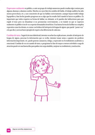 Algunas sencillas adaptaciones
56
Expresarse oralmente
Cambiar de tarea.
en público, o ante un grupo de trabajo numeroso puede resultar algo costoso para
algunas alumnas y alumnos sordos. Muchos no oyen bien los sonidos del habla, el trabajo auditivo ha sido
menos provechoso, etc. y son conscientes de que no hablan correctamente y aunque hayan tenido trabajo
logopédico y han hecho grandes progresos no es algo que les resulte fácil cuando lo hacen en público. Es
importante que todos respeten su forma de hablar; no obstante, se le pueden dar indicaciones para que
regule el tono pero no desanimar si no pronuncian correctamente, y no insistir en que se expresen
oralmente en público si no le va a reportar demasiados beneficios. Una buena forma de facilitar su completa
expresión como los demás, es contar con la labor del intérprete de lengua de signos, que puede “poner voz”
a lo quediceyseráunbuenejemploderespetoa lasdiferenciasdecada uno.
Seguir la lectura labiofacial, intentar escuchar las explicaciones, atender al intérprete de
lengua de signos, procesar la información que se recibe, intentar tomar notas o apuntes sin perderse
información importante, etc. puede generar cansancio y fatiga, y repercutir en el rendimiento académico y
emocional. Cambiar de vez en cuando de tarea, o programar la clase de mayor a menor actividad o carga de
atenciónpuedeseruna buena ideapara paliar estacarga añadida ymejorarsurendimientoymotivación.
 