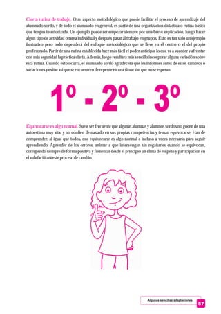 Algunas sencillas adaptaciones
57
Cierta rutina de trabajo.
Equivocarse es algo normal.
Otro aspecto metodológico que puede facilitar el proceso de aprendizaje del
alumnado sordo, y de todo el alumnado en general, es partir de una organización didáctica o rutina básica
que tengan interiorizada. Un ejemplo puede ser empezar siempre por una breve explicación, luego hacer
algún tipo de actividad o tarea individual y después pasar al trabajo en grupos. Esto es tan solo un ejemplo
ilustrativo pero todo dependerá del enfoque metodológico que se lleve en el centro o el del propio
profesorado. Partir de una rutina establecida hace más fácil el poder anticipar lo que va a suceder y afrontar
con más seguridad la práctica diaria. Además, luego resultará más sencillo incorporar alguna variación sobre
esta rutina. Cuando esto ocurra, el alumnado sordo agradecerá que les informes antes de estos cambios o
variacionesyevitarasíqueseencuentrenderepenteenuna situaciónqueno seesperan.
Suele ser frecuente que algunas alumnas y alumnos sordos no gocen de una
autoestima muy alta, y no confíen demasiado en sus propias competencias y teman equivocarse. Han de
comprender, al igual que todos, que equivocarse es algo normal e incluso a veces necesario para seguir
aprendiendo. Aprender de los errores, animar a que intervengan sin regañarles cuando se equivocan,
corrigiendo siempre de forma positiva y fomentar desde el principio un clima de respeto y participación en
elaula facilitaráesteprocesodecambio.
 