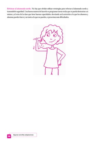 Algunas sencillas adaptaciones
58
Reforzar al alumnado sordo. No hay que olvidar utilizar estrategias para reforzar al alumnado sordo y
transmitirle seguridad. Una buena manera de hacerlo es programar tareas en las que se pueda demostrar a sí
mismo y al resto de la clase que tiene buenas capacidades, desviando así la atención a lo que los alumnos y
alumnas puedenhaceryno tantoa lo queno pueden,o presentanmásdificultades.
 