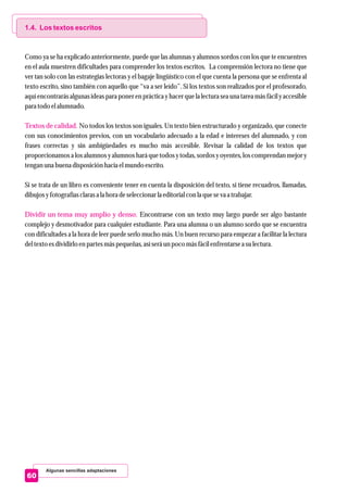Algunas sencillas adaptaciones
60
1.4. Los textos escritos
Textos de calidad.
Dividir un tema muy amplio y denso.
Como ya se ha explicado anteriormente, puede que las alumnas y alumnos sordos con los que te encuentres
en el aula muestren dificultades para comprender los textos escritos. La comprensión lectora no tiene que
ver tan solo con las estrategias lectoras y el bagaje lingüístico con el que cuenta la persona que se enfrenta al
texto escrito, sino también con aquello que “va a ser leído”. Si los textos son realizados por el profesorado,
aquí encontrarás algunas ideas para poner en práctica y hacer que la lectura sea una tarea más fácil y accesible
para todo elalumnado.
No todos los textos son iguales. Un texto bien estructurado y organizado, que conecte
con sus conocimientos previos, con un vocabulario adecuado a la edad e intereses del alumnado, y con
frases correctas y sin ambigüedades es mucho más accesible. Revisar la calidad de los textos que
proporcionamos a los alumnos y alumnos hará que todos y todas, sordos y oyentes, los comprendan mejor y
tengan una buena disposición hacia elmundo escrito.
Si se trata de un libro es conveniente tener en cuenta la disposición del texto, si tiene recuadros, llamadas,
dibujosyfotografíasclarasa la hora deseleccionarla editorialcon la queseva a trabajar.
Encontrarse con un texto muy largo puede ser algo bastante
complejo y desmotivador para cualquier estudiante. Para una alumna o un alumno sordo que se encuentra
con dificultades a la hora de leer puede serlo mucho más. Un buen recurso para empezar a facilitar la lectura
deltextoesdividirloenpartesmáspequeñas,asíseráunpoco másfácilenfrentarsea sulectura.
 