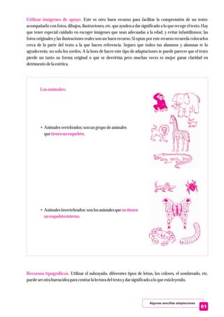 Algunas sencillas adaptaciones
Utilizar imágenes de apoyo.
Losanimales:
•
tienenunesqueleto
• no tienen
unesqueletointerno
Recursos tipográficos.
Este es otro buen recurso para facilitar la comprensión de un texto:
acompañarlo con fotos, dibujos, ilustraciones, etc. que ayuden a dar significado a lo que recoge el texto. Hay
que tener especial cuidado en escoger imágenes que sean adecuadas a la edad, y evitar infantilismos; las
fotos originales y las ilustraciones reales son un buen recurso. Si optas por este recurso recuerda colocarlos
cerca de la parte del texto a la que hacen referencia. Seguro que todos tus alumnos y alumnas te lo
agradecerán, no solo los sordos. A la hora de hacer este tipo de adaptaciones te puede parecer que el texto
pierde un tanto su forma original o que se desvirtúa pero muchas veces es mejor ganar claridad en
detrimentodela estética.
Animalesvertebrados:son ungrupo deanimales
que .
Animalesinvertebrados:son losanimales que
.
Utilizar el subrayado, diferentes tipos de letras, los colores, el sombreado, etc.
puedeserotrabuena ideapara centrarla lecturadeltextoydarsignificadoa lo queestáleyendo.
61
 