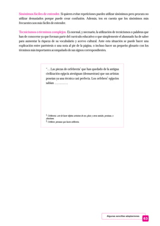 Algunas sencillas adaptaciones
Sinónimos fáciles de entender.
Tecnicismos o términos complejos.
Si quieres evitar repeticiones puedes utilizar sinónimos pero procura no
utilizar demasiados porque puede crear confusión. Además, ten en cuenta que los sinónimos más
frecuentesson másfácilesdeentender.
Es normal, y necesario, la utilización de tecnicismos o palabras que
han de conocerse ya que forman parte del currículo educativo o que simplemente el alumnado ha de saber
para aumentar la riqueza de su vocabulario y acervo cultural. Ante esta situación se puede hacer una
explicación entre paréntesis o una nota al pie de la página, o incluso hacer un pequeño glosario con los
términos másimportantesacompañado desussignoscorrespondientes.
63
1
“…Las piezas de orfebrería que han quedado de la antigua
civilización egipcia atestiguan (demuestran) que sus artistas
2
poseían ya una técnica casi perfecta. Los orfebres egipcios
sabían ...........
1 Orfebrería: arte de hacer objetos artísticos de oro, plata y otros metales, preciosos, o
aleaciones.
2 Orfebres: personas que hacen orfebrería.
 