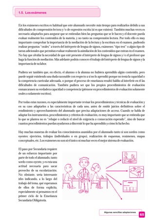 Algunas sencillas adaptaciones
65
1.5. Los exámenes
En los exámenes escritos es habitual que este alumnado necesite más tiempo para realizarlos debido a sus
dificultades de comprensión lectora y/o de expresión escrita (si es que existen). También muchas veces es
necesario adaptarlos para asegurar que se entiendan bien las preguntas que se le hacen y el docente pueda
evaluar realmente los contenidos de la materia, y no tanto su comprensión lectora. Por todo ello es muy
importante comprobar la importancia de la mediación de la lectura y la escritura en el examen, pudiendo
realizar preguntas “orales” a través del intérprete de lengua de signos, exámenes “tipo test” o algún tipo de
tareas adicionales que permitan evaluar realmente la asimilación de los contenidos que entran en el examen.
No hay que olvidar la necesidad de que esté presente el intérprete de lengua de signos y/o el profesor que
haga la función de mediación. Más adelante podrás conocer el trabajo del intérprete de lengua de signos y la
importanciadesulabor.
Pudiera ser también que, en efecto, el alumno o la alumna no hubiera aprendido algún contenido, pero
puede seguir existiendo una duda razonable con respecto a si no lo aprendió porque no tenía la capacidad o
la competencia curricular adecuada, o porque el proceso de enseñanza resultó baldío al interferir en él las
dificultades de comunicación. También pudiera ser que los propios procedimientos de evaluación
enmascarasen su verdadera capacidad o competencia (piénsese en procedimientos de evaluación solamente
oraleso solamenteescritos).
Por todas estas razones, es especialmente importante revisar los procedimientos y técnicas de evaluación y
en su caso adaptarlos a las características de cada uno, antes de emitir juicios definitivos sobre el
rendimiento y aprovechamiento del alumnado que precisa adaptaciones de acceso. Cuando se habla de
adaptar los instrumentos, procedimientos y criterios de evaluación, es muy importante que se entienda que
lo que se plantea no es “rebajar o reducir el nivel de exigencia o consecución esperado”, sino de buscar
cuantosprocedimientospuedan ayudarnos a discernirlo queha aprendido ycómo lo ha hecho.
Hay muchas maneras de evaluar los conocimientos asumidos por el alumnado tanto si son sordos como
oyentes: ejercicios, trabajos (individuales o en grupo), realización de esquemas, resúmenes, mapas
conceptuales,etc.Losexámenesno son ni elúniconi muchas veceselmejorsistemadeevaluación.
El paso por Secundaria requiere
de un esfuerzo importante por
parte de todo el alumnado, tanto
sordo como oyente, y es esta una
actitud necesaria para sacar
provecho de su escolarización.
No obstante, sería interesante
irles indicando, a lo largo del
trabajo del tema, qué esperamos
de ellos de forma explícita,
especialmente si pensamos en el
primer ciclo de la Enseñanza
SecundariaObligatoria.
 