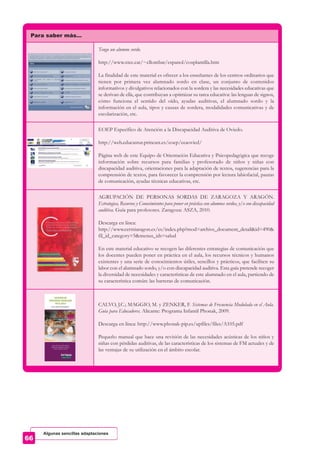 Para saber más…
Tengo un alumno sordo.
http://www.xtec.cat/~cllombar/espanol/cosplantilla.htm
La finalidad de este material es ofrecer a los enseñantes de los centros ordinarios que
tienen por primera vez alumnado sordo en clase, un conjunto de contenidos
informativos y divulgativos relacionados con la sordera y las necesidades educativas que
se derivan de ella, que contribuyan a optimizar su tarea educativa: las lenguas de signos,
cómo funciona el sentido del oído, ayudas auditivas, el alumnado sordo y la
información en el aula, tipos y causas de sordera, modalidades comunicativas y de
escolarización, etc.
EOEP Específico de Atención a la Discapacidad Auditiva de Oviedo.
http://web.educastur.princast.es/eoep/eeaovied/
Página web de este Equipo de Orientación Educativa y Psicopedagógica que recoge
información sobre recursos para familias y profesorado de niños y niñas con
discapacidad auditiva, orientaciones para la adaptación de textos, sugerencias para la
comprensión de textos, para favorecer la comprensión por lectura labiofacial, pautas
de comunicación, ayudas técnicas educativas, etc.
AGRUPACIÓN DE PERSONAS SORDAS DE ZARAGOZA Y ARAGÓN.
Estrategias, Recursos y Conocimientos para poner en práctica con alumnos sordos, y/o con discapacidad
auditiva. Guía para profesores. Zaragoza: ASZA, 2010.
Descarga en línea:
http://www.cermiaragon.es/es/index.php?mod=archive_document_detail&id=490&
fil_id_category=5&menus_ids=salud
En este material educativo se recogen las diferentes estrategias de comunicación que
los docentes pueden poner en práctica en el aula, los recursos técnicos y humanos
existentes y una serie de conocimientos útiles, sencillos y prácticos, que faciliten su
labor con el alumnado sordo, y/o con discapacidad auditiva. Esta guía pretende recoger
la diversidad de necesidades y características de este alumnado en el aula, partiendo de
su característica común: las barreras de comunicación.
CALVO, J.C.; MAGGIO, M. y ZENKER, F. Sistemas de Frecuencia Modulada en el Aula.
Guía para Educadores. Alicante: Programa Infantil Phonak, 2009.
Descarga en línea: http://www.phonak-pip.es/upfiles/files/A105.pdf
Pequeño manual que hace una revisión de las necesidades acústicas de los niños y
niñas con pérdidas auditivas, de las características de los sistemas de FM actuales y de
las ventajas de su utilización en el ámbito escolar.
Algunas sencillas adaptaciones
 