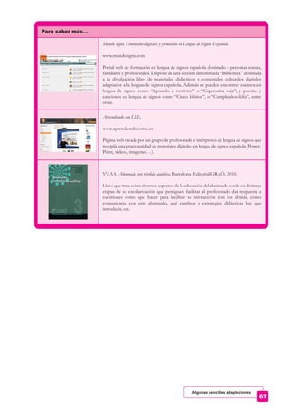 Para saber más…
Mundo signo. Contenidos digitales y formación en Lengua de Signos Española.
www.mundosigno.com
Portal web de formación en lengua de signos española destinado a personas sordas,
familiares y profesionales. Dispone de una sección denominada “Biblioteca” destinada
a la divulgación libre de materiales didácticos y contenidos culturales digitales
adaptados a la lengua de signos española. Además se pueden encontrar cuentos en
lengua de signos como “Aprendo a vestirme” o “Caperucita roja”, y poesías y
canciones en lengua de signos como “Cinco lobitos”, o “Cumpleaños feliz”, entre
otras.
Aprendiendo con LSE.
www.aprendiendoconlse.es
Página web creada por un grupo de profesorado e intérpretes de lengua de signos que
recopila una gran cantidad de materiales digitales en lengua de signos española (Power-
Point, vídeos, imágenes…).
VV.AA. Alumnado con pérdida auditiva. Barcelona: Editorial GRAÓ, 2010.
Libro que trata sobre diversos aspectos de la educación del alumnado sordo en distintas
etapas de su escolarización que persiguen facilitar al profesorado dar respuesta a
cuestiones como qué hacer para facilitar su interacción con los demás, cómo
comunicarse con este alumnado, qué cambios y estrategias didácticas hay que
introducir, etc.
Algunas sencillas adaptaciones
 