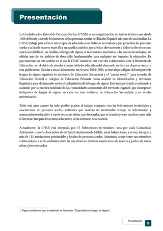Presentación
5
La Confederación Estatal de Personas Sordas (CNSE) es una organización sin ánimo de lucro que desde
1936 defiende y atiende los intereses de las personas sordas del Estado Español así como de sus familias. La
CNSE trabaja para ofrecer una respuesta adecuada a las distintas necesidades que presentan las personas
sordas y actúa de manera específica en aquellos ámbitos que afectan directamente a todo el colectivo como
son la accesibilidad, las familias, la lengua de signos, el movimiento asociativo, o las nuevas tecnologías, sin
olvidar uno de los ámbitos de desarrollo fundamentales para cualquier ser humano: la educación. Es
precisamente en este ámbito en el que la CNSE mantiene una estrecha colaboración con el Ministerio de
Educación con el objeto de atender a las necesidades educativas del alumnado sordo, y en el que se enmarca
esta publicación. Gracias a esta colaboración, en el curso 1994/1995, se introdujo la figura del intérprete de
1
lengua de signos española en institutos de Educación Secundaria y el “asesor sordo ” para escuelas de
Educación Infantil o colegios de Educación Primaria como modelo de identificación y referencia
lingüística para el alumnado sordo y la adquisición de la lengua de signos. Este trabajo ha sido continuado y
asumido por la práctica totalidad de las comunidades autónomas del territorio español, que incorporan
intérpretes de lengua de signos en cada vez más institutos de Educación Secundaria, y en niveles
universitarios.
Todo este gran avance ha sido posible gracias al trabajo conjunto con las federaciones territoriales y
asociaciones de personas sordas; entidades que realizan un inestimable trabajo de información y
asesoramiento educativo a través de sus servicios y profesionales, que se constituyen en muchos casos en la
referenciaclavepara loscentroseducativosdesuterritoriodeactuación.
Actualmente, la CNSE está integrada por 17 federaciones territoriales –una por cada Comunidad
Autónoma– y por la Asociación de la Ciudad Autónoma de Melilla; estas federaciones, a su vez, integran a
más de 115 asociaciones provinciales y locales de personas sordas. Asimismo, acoge entre sus miembros
colaboradores a otras entidades entre las que destacan distintas asociaciones de madres y padres de niños,
niñas yjóvenessordos.
1. Figura profesional que actualmente se denomina “Especialista en lengua de signos”.
Presentación
 