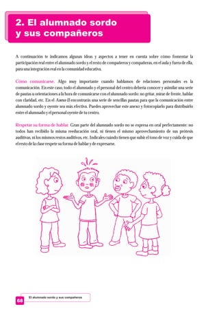 2. El alumnado sordo
y sus compañeros
El alumnado sordo y sus compañeros
68
A continuación te indicamos algunas ideas y aspectos a tener en cuenta sobre cómo fomentar la
participación real entre el alumnado sordo y el resto de compañeros y compañeras, en el aula y fuera de ella,
para una integraciónrealenla comunidad educativa.
Algo muy importante cuando hablamos de relaciones personales es la
comunicación. En este caso, todo el alumnado y el personal del centro debería conocer y asimilar una serie
de pautas u orientaciones a la hora de comunicarse con el alumnado sordo: no gritar, mirar de frente, hablar
con claridad, etc. En el Anexo II encontrarás una serie de sencillas pautas para que la comunicación entre
alumnado sordo y oyente sea más efectiva. Puedes aprovechar este anexo y fotocopiarlo para distribuirlo
entreelalumnado yelpersonaloyentedetucentro.
Gran parte del alumnado sordo no se expresa en oral perfectamente: no
todos han recibido la misma reeducación oral, ni tienen el mismo aprovechamiento de sus prótesis
auditivas, ni los mismos restos auditivos, etc. Indícales cuándo tienen que subir el tono de voz y cuida de que
elrestodela claserespetesuforma dehablar ydeexpresarse.
Cómo comunicarse.
Respetar su forma de hablar.
 