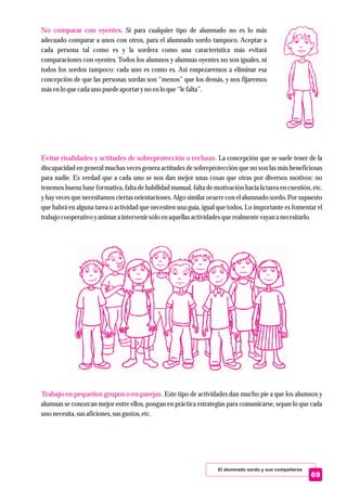 No comparar con oyentes.
Evitar rivalidades y actitudes de sobreprotección o rechazo.
Trabajo en pequeños grupos o en parejas.
Si para cualquier tipo de alumnado no es lo más
adecuado comparar a unos con otros, para el alumnado sordo tampoco. Aceptar a
cada persona tal como es y la sordera como una característica más evitará
comparaciones con oyentes. Todos los alumnos y alumnas oyentes no son iguales, ni
todos los sordos tampoco: cada uno es como es. Así empezaremos a eliminar esa
concepción de que las personas sordas son “menos” que los demás, y nos fijaremos
másenlo quecada uno puedeaportaryno enlo que“lefalta”.
La concepción que se suele tener de la
discapacidad en general muchas veces genera actitudes de sobreprotección que no son las más beneficiosas
para nadie. Es verdad que a cada uno se nos dan mejor unas cosas que otras por diversos motivos: no
tenemos buena base formativa, falta de habilidad manual, falta de motivación hacia la tarea en cuestión, etc.
y hay veces que necesitamos ciertas orientaciones. Algo similar ocurre con el alumnado sordo. Por supuesto
que habrá en alguna tarea o actividad que necesiten una guía, igual que todos. Lo importante es fomentar el
trabajo cooperativo yanimar a intervenirsólo enaquellasactividadesquerealmentevayan a necesitarlo.
Este tipo de actividades dan mucho pie a que los alumnos y
alumnas se conozcan mejor entre ellos, pongan en práctica estrategias para comunicarse, sepan lo que cada
uno necesita,susaficiones,susgustos,etc.
El alumnado sordo y sus compañeros
69
 