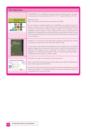 Para saber más…
VALMASEDA, M. La Alfabetización Emocional de los Alumnos Sordos. En Revista
Latinoamericana de Inclusión Educativa 2009. Vol. 3. Nº 1. (Marzo 2009) (pp. 147-163).
Descarga en línea:
http://www.rinace.net/rlei/numeros/vol3-num1/art10.pdf
En este artículo se abordan algunas de las dificultades que pueden presentar las
alumnas y alumnos sordos en su desarrollo socioemocional, incluyendo investigaciones
recientes de la Teoría de la Mente, aspecto cognitivo muy vinculado a ciertas
habilidades sociales. Además, se exponen algunos de los factores que pueden estar
influyendo en el desarrollo social y personal de niños, niñas y jóvenes sordos, así como
un breve esbozo del papel de la escuela en la promoción del bienestar socioemocional
de este alumnado.
ACOSTA, V. La sordera desde la diversidad cultural y lingüística: construyendo centros inclusivos
en la educación del alumnado con sordera. Barcelona: Masson, 2006.
En esta obra se tratan aspectos tan importantes como el impacto que en las familias
produce el diagnóstico de sordera de su hijo o hija, los inicios de la comunicación y la
adquisición del lenguaje oral en el alumnado con sordera, la lengua escrita, el
bilingüismo en la educación del alumnado sordo, o las barreras para el aprendizaje y
la participación de las alumnas y alumnos sordos.
Manos para leer y signar. Cómo comunicarse con una persona sorda.
http://www.fundacioncnse.org/lectura/manos_para_leer_y_signar/documentos_de_
apoyo/pautas_para_comunicarse.htm
Sección de la web de fomento de la lectura entre la infancia sorda “Signos que cuentan,
cuentos que signan” de la Fundación CNSE en la que encontrar pautas básicas de
comunicación con una persona sorda.
El alumnado sordo y sus compañeros
 