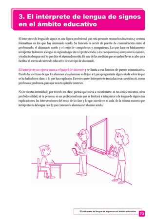El intérprete de lengua de signos es una figura profesional que está presente en muchos institutos y centros
formativos en los que hay alumnado sordo. Su función es servir de puente de comunicación entre el
profesorado, el alumnado sordo y el resto de compañeros y compañeras. Lo que hace es básicamente
interpretar fielmente a lengua de signos lo que dice el profesorado, o los compañeros y compañeras oyentes,
y traducir a lengua oral lo que dice el alumnado sordo. Es una de las medidas que se suelen llevar a cabo para
facilitarelaccesoal currículoeducativo deestetipo dealumnado.
y se limita a esa función de puente comunicativo.
Puede darse el caso de que los alumnos y las alumnas se dirijan a ti para preguntarte alguna duda sobre lo que
se ha hablado en clase, o lo que has explicado. En este caso el intérprete te trasladará esa cuestión a ti, como
profesoro profesora,para queseastúquienleconteste.
No te sientas intimidado por tenerlo en clase, piensa que no va a cuestionarte, ni tus conocimientos, ni tu
profesionalidad, ni tu persona, es un profesional más que se limitará a interpretar a la lengua de signos tus
explicaciones, las intervenciones del resto de la clase y lo que sucede en el aula, de la misma manera que
interpretaráa la lenguaoral lo quecomentela alumna o elalumno sordo.
El intérprete no ejerce nunca el papel de docente
3. El intérprete de lengua de signos
en el ámbito educativo
El intérprete de lengua de signos en el ámbito educativo
73
 