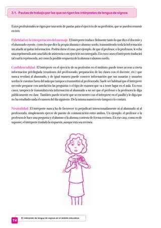 El intérprete de lengua de signos en el ámbito educativo
74
3.1. Pautas de trabajo por las que se rigen los intérpretes de lengua de signos
Fidelidad en la interpretación del mensaje.
Confidencialidad.
Neutralidad.
Estos profesionales se rigen por una serie de pautas para el ejercicio de su profesión, que se pueden resumir
entres:
El intérprete traduce fielmente tanto lo que dice el docente y
el alumnado oyente, como lo que dice la propia alumna o alumno sordo, transmitiendo toda la información
sin añadir ni quitar información. Podría darse el caso, por ejemplo, de que el profesor, o la profesora, le echa
una reprimenda ante una falta de asistencia o un ejercicio no entregado. En esos casos el intérprete traducirá
talcualla reprimenda,asícomo la posible respuestadela alumna o alumno sordo.
El intérprete en el ejercicio de su profesión en el instituto puede tener acceso a cierta
información privilegiada (reuniones del profesorado, preparación de las clases con el docente, etc.) que
nunca revelará al alumnado, y de igual manera puede conocer información que sus usuarias y usuarios
sordos le cuentan fuera del aula que tampoco transmitirá al profesorado. Suele ser habitual que el intérprete
necesite preparar con antelación las preguntas o el tipo de examen que va a tener lugar en el aula. En esos
casos, tampoco le transmitirá esta información al alumnado a no ser que el profesor o la profesora lo diga
públicamente en clase. También puede ocurrir que se encuentre con el intérprete en el pasillo y le diga que
no ha estudiadonada elexamendeldía siguiente.Dela mismamaneraestotampoco lo contará.
El intérprete nunca ha de favorecer (o perjudicar) intencionadamente ni al alumnado ni al
profesorado, simplemente ejercer de puente de comunicación entre ambos. Un ejemplo: el profesor o la
profesora le hace una pregunta y el alumno o la alumna contesta de forma errónea. En ese caso, como es de
suponer,elintérpretetrasladala respuesta,aunqueéstaseaerrónea.
 