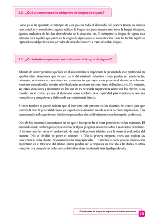 El intérprete de lengua de signos en el ámbito educativo
75
3.2. ¿Qué alumno necesita intérprete de lengua de signos?
3.3. ¿Cuándo tiene que estar un intérprete de lengua de signos?
Como ya se ha apuntado al principio de esta guía no todo el alumnado con sordera tienen las mismas
características y necesidades: algunos utilizan la lengua oral para comunicarse, otros la lengua de signos,
algunos cualquiera de las dos dependiendo de la situación, etc. El intérprete de lengua de signos está
indicado para aquellos que prefieran la lengua de signos para su comunicación o que les facilite seguir las
explicacionesdelprofesoradoyaccederal currículoeducativo a travésdeambas lenguas.
Además de la interpretación que hace en el aula también es importante la presencia de este profesional en
aquellas otras situaciones que formen parte del currículo educativo como pueden ser conferencias,
exámenes, actividades extraescolares, etc. y otras en las que vaya a estar presente el alumno o la alumna:
reuniones con su familia, tutorías individualizadas, gestiones en la secretaría del instituto, etc. No obstante,
hay otras situaciones y momentos en los que no es necesaria su presencia como son los recreos, o las
comidas en el centro, ya que el alumnado sordo también tiene capacidad para relacionarse con sus
compañerosycompañerasydisfrutardeuncontactomásdirecto.
A veces también se puede solicitar que el intérprete esté presente en los claustros del centro para que
conozca la marcha general del centro, en las juntas de evaluación cuando se crea necesaria su presencia, o en
losmomentosenlosquetomendecisionesquepuedan afectardirectamentea sudesempeñoprofesional.
Otro de los momentos importantes en los que el intérprete ha de estar presente es en los exámenes. El
alumnado sordo también puede necesitar hacer alguna pregunta al docente sobre la realización del mismo.
O incluso, muchas veces el profesorado da unas indicaciones iniciales para la correcta realización del
examen: “No os olvidéis de poner el nombre”, o “En la primera pregunta tenéis que explicar las
características de las plantas. No sólo indicarlas, sino explicarlas…” También se puede generar información
importante en el trascurso del mismo, como pueden ser la respuesta en voz alta a las dudas de otros
compañerosycompañerasdelasquetambiéntienederecho a beneficiarseigualqueelresto.
 